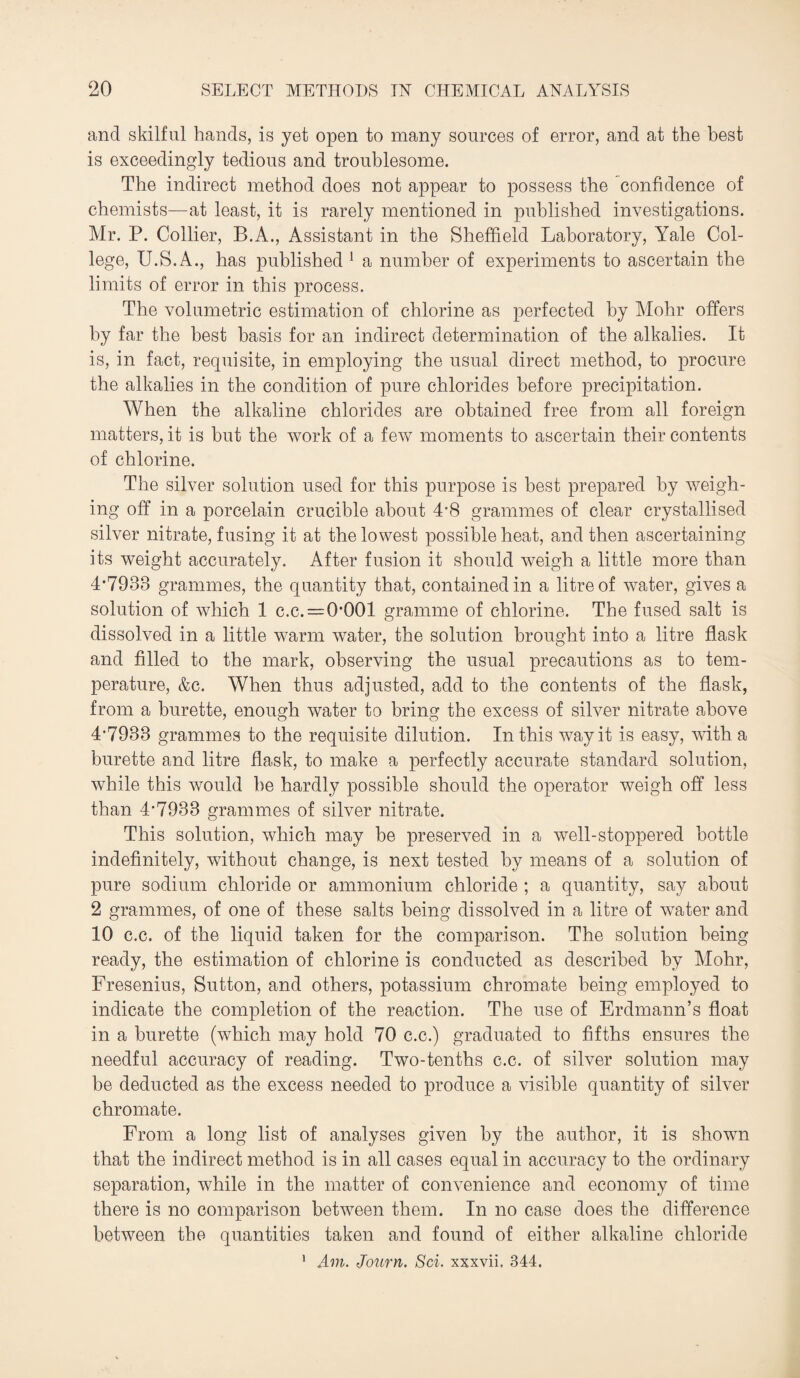 and skilful hands, is yet open to many sources of error, and at the best is exceedingly tedious and troublesome. The indirect method does not appear to possess the confidence of chemists—at least, it is rarely mentioned in published investigations. Mr. P. Collier, B.A., Assistant in the Sheffield Laboratory, Yale Col¬ lege, U.S.A., has published 1 a number of experiments to ascertain the limits of error in this process. The volumetric estimation of chlorine as perfected by Mohr offers by far the best basis for an indirect determination of the alkalies. It is, in fact, requisite, in employing the usual direct method, to procure the alkalies in the condition of pure chlorides before precipitation. When the alkaline chlorides are obtained free from all foreign matters, it is but the work of a few moments to ascertain their contents of chlorine. The silver solution used for this purpose is best prepared by weigh¬ ing off in a porcelain crucible about 4*8 grammes of clear crystallised silver nitrate, fusing it at the lowest possible heat, and then ascertaining its weight accurately. After fusion it should weigh a little more than 4*7938 grammes, the quantity that, contained in a litre of water, gives a solution of which 1 c.c. = 0*001 gramme of chlorine. The fused salt is dissolved in a little warm water, the solution brought into a litre flask and filled to the mark, observing the usual precautions as to tem¬ perature, &c. When thus adjusted, add to the contents of the flask, from a burette, enough water to bring the excess of silver nitrate above 4*7933 grammes to the requisite dilution. In this way it is easy, with a burette and litre flask, to make a perfectly accurate standard solution, while this would be hardly possible should the operator weigh off less than 4*7933 grammes of silver nitrate. This solution, which may be preserved in a well-stoppered bottle indefinitely, without change, is next tested by means of a solution of pure sodium chloride or ammonium chloride ; a quantity, say about 2 grammes, of one of these salts being dissolved in a litre of water and 10 c.c. of the liquid taken for the comparison. The solution being ready, the estimation of chlorine is conducted as described by Mohr, Fresenius, Sutton, and others, potassium chromate being employed to indicate the completion of the reaction. The use of Erdmann’s float in a burette (which may hold 70 c.c.) graduated to fifths ensures the needful accuracy of reading. Two-tenths c.c. of silver solution may be deducted as the excess needed to produce a visible quantity of silver chromate. From a long list of analyses given by the author, it is shown that the indirect method is in all cases equal in accuracy to the ordinary separation, while in the matter of convenience and economy of time there is no comparison between them. In no case does the difference between the quantities taken and found of either alkaline chloride 1 Am. Journ. Sci. xxxvii. 344,