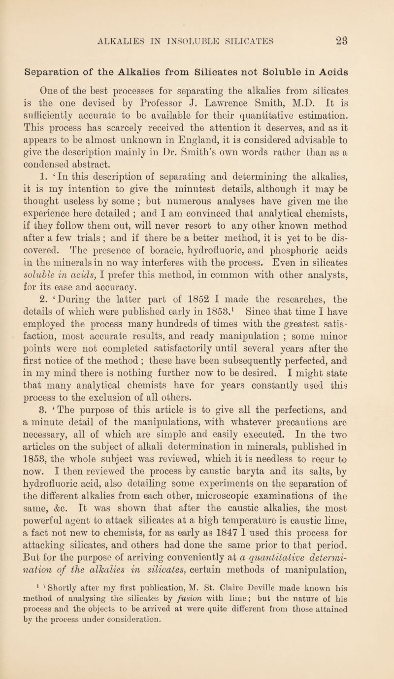 Separation of the Alkalies from Silicates not Soluble in Acids One of the best processes for separating the alkalies from silicates is the one devised by Professor J. Lawrence Smith, M.D. It is sufficiently accurate to be available for their quantitative estimation. This process has scarcely received the attention it deserves, and as it appears to be almost unknown in England, it is considered advisable to give the description mainly in Dr. Smith’s own words rather than as a condensed abstract. 1. ‘ In this description of separating and determining the alkalies, it is my intention to give the minutest details, although it may be thought useless by some ; hut numerous analyses have given me the experience here detailed ; and I am convinced that analytical chemists, if they follow them out, will never resort to any other known method after a few trials ; and if there be a better method, it is yet to be dis¬ covered. The presence of horacic, hydrofluoric, and phosphoric acids in the minerals in no way interferes with the process. Even in silicates soluble in acids, I prefer this method, in common with other analysts, for its ease and accuracy. 2. ‘ During the latter part of 1852 I made the researches, the details of wdiich were published early in 1853.1 Since that time I have employed the process many hundreds of times with the greatest satis¬ faction, most accurate results, and ready manipulation ; some minor points were not completed satisfactorily until several years after the first notice of the method ; these have been subsequently perfected, and in my mind there is nothing further now to be desired. I might state that many analytical chemists have for years constantly used this process to the exclusion of all others. 3. ‘ The purpose of this article is to give all the perfections, and a minute detail of the manipulations, with whatever precautions are necessary, all of which are simple and easily executed. In the two articles on the subject of alkali determination in minerals, published in 1853, the whole subject was reviewed, which it is needless to recur to now. I then reviewed the process by caustic baryta and its salts, by hydrofluoric acid, also detailing some experiments on the separation of the different alkalies from each other, microscopic examinations of the same, &c. It was shown that after the caustic alkalies, the most powerful agent to attack silicates at a high temperature is caustic lime, a fact not new to chemists, for as early as 1847 1 used this process for attacking silicates, and others had done the same prior to that period. But for the purpose of arriving conveniently at a quantitative determi¬ nation of the alkalies in silicates, certain methods of manipulation, 1 ‘ Shortly after my first publication, M. St. Claire Deville made known his method of analysing the silicates by fusion with lime; but the nature of his process and the objects to be arrived at were quite different from those attained by the process under consideration.