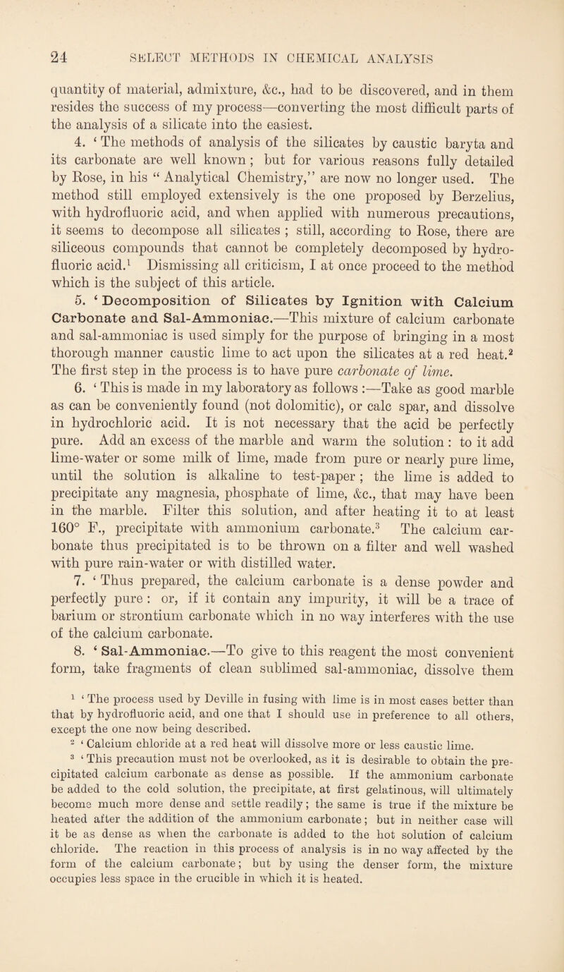 quantity of material, admixture, &c., had to be discovered, and in them resides the success of my process—converting the most difficult parts of the analysis of a silicate into the easiest. 4. ‘ The methods of analysis of the silicates by caustic baryta and its carbonate are well known ; but for various reasons fully detailed by Rose, in his “ Analytical Chemistry,” are now no longer used. The method still employed extensively is the one proposed by Berzelius, with hydrofluoric acid, and when applied with numerous precautions, it seems to decompose all silicates ; still, according to Rose, there are siliceous compounds that cannot be completely decomposed by hydro¬ fluoric acid.1 Dismissing all criticism, I at once proceed to the method which is the subject of this article. 5. 4 Decomposition of Silicates by Ignition with Calcium Carbonate and Sal-Ammoniac.—This mixture of calcium carbonate and sal-ammoniac is used simply for the purpose of bringing in a most thorough manner caustic lime to act upon the silicates at a red heat.2 The first step in the process is to have pure carbonate of lime. 6. ‘ This is made in my laboratory as follows :—Take as good marble as can be conveniently found (not dolomitic), or calc spar, and dissolve in hydrochloric acid. It is not necessary that the acid be perfectly pure. Add an excess of the marble and warm the solution : to it add lime-water or some milk of lime, made from pure or nearly pure lime, until the solution is alkaline to test-paper; the lime is added to precipitate any magnesia, phosphate of lime, &c., that may have been in the marble. Filter this solution, and after heating it to at least 160° F., precipitate with ammonium carbonate.3 The calcium car¬ bonate thus precipitated is to be thrown on a filter and well washed with pure rain-water or with distilled water. 7. ‘ Thus prepared, the calcium carbonate is a dense powder and perfectly pure : or, if it contain any impurity, it will be a trace of barium or strontium carbonate which in no way interferes with the use of the calcium carbonate. 8. 4 Sal-Ammoniac.—To give to this reagent the most convenient form, take fragments of clean sublimed sal-ammoniac, dissolve them 1 ‘ The process used by Deville in fusing with lime is in most cases better than that by hydrofluoric acid, and one that I should use in preference to all others, except the one now being described. 2 ‘ Calcium chloride at a red heat will dissolve more or less caustic lime. 3 ‘ This precaution must not be overlooked, as it is desirable to obtain the pre¬ cipitated calcium carbonate as dense as possible. If the ammonium carbonate be added to the cold solution, the precipitate, at first gelatinous, will ultimately become much more dense and settle readily; the same is true if the mixture be heated after the addition of the ammonium carbonate; but in neither case will it be as dense as when the carbonate is added to the hot solution of calcium chloride. The reaction in this process of analysis is in no way affected by the form of the calcium carbonate; but by using the denser form, the mixture occupies less space in the crucible in which it is heated.