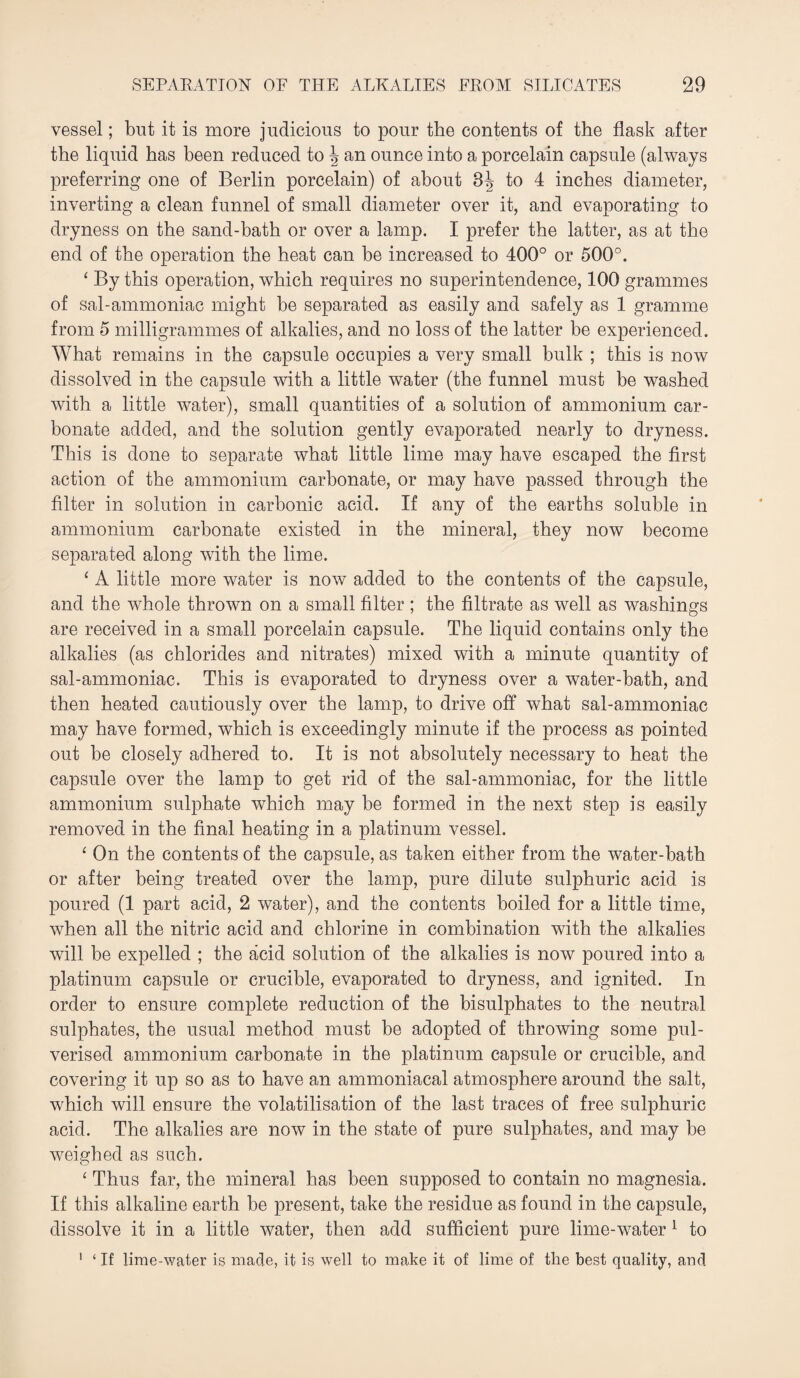 vessel; but it is more judicious to pour the contents of the flask after the liquid has been reduced to \ an ounce into a porcelain capsule (always preferring one of Berlin porcelain) of about 3| to 4 inches diameter, inverting a clean funnel of small diameter over it, and evaporating to dryness on the sand-bath or over a lamp. I prefer the latter, as at the end of the operation the heat can be increased to 400° or 500°. ‘ By this operation, which requires no superintendence, 100 grammes of sal-ammoniac might be separated as easily and safely as 1 gramme from 5 milligrammes of alkalies, and no loss of the latter be experienced. What remains in the capsule occupies a very small bulk ; this is now dissolved in the capsule with a little water (the funnel must be washed with a little water), small quantities of a solution of ammonium car¬ bonate added, and the solution gently evaporated nearly to dryness. This is done to separate what little lime may have escaped the first action of the ammonium carbonate, or may have passed through the filter in solution in carbonic acid. If any of the earths soluble in ammonium carbonate existed in the mineral, they now become separated along with the lime. ‘ A little more water is now added to the contents of the capsule, and the whole thrown on a small filter ; the filtrate as well as washings are received in a small porcelain capsule. The liquid contains only the alkalies (as chlorides and nitrates) mixed with a minute quantity of sal-ammoniac. This is evaporated to dryness over a water-bath, and then heated cautiously over the lamp, to drive off what sal-ammoniac may have formed, which is exceedingly minute if the process as pointed out be closely adhered to. It is not absolutely necessary to heat the capsule over the lamp to get rid of the sal-ammoniac, for the little ammonium sulphate which may be formed in the next step is easily removed in the final heating in a platinum vessel. ‘ On the contents of the capsule, as taken either from the water-bath or after being treated over the lamp, pure dilute sulphuric acid is poured (1 part acid, 2 water), and the contents boiled for a little time, when all the nitric acid and chlorine in combination with the alkalies will be expelled ; the acid solution of the alkalies is now poured into a platinum capsule or crucible, evaporated to dryness, and ignited. In order to ensure complete reduction of the bisulphates to the neutral sulphates, the usual method must be adopted of throwing some pul¬ verised ammonium carbonate in the platinum capsule or crucible, and covering it up so as to have an ammoniacal atmosphere around the salt, which will ensure the volatilisation of the last traces of free sulphuric acid. The alkalies are now in the state of pure sulphates, and may be weighed as such. ‘ Thus far, the mineral has been supposed to contain no magnesia. If this alkaline earth be present, take the residue as found in the capsule, dissolve it in a little water, then add sufficient pure lime-water 1 to 1 ‘ If lime-water is made, it is well to make it of lime of the best quality, and