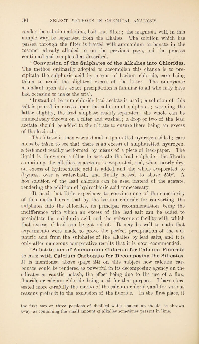 render the solution alkaline, boil and filter ; the magnesia will, in this simple way, be separated from the alkalies. The solution which has passed through the filter is treated with ammonium carbonate in the manner already alluded to on the previous page, and the process continued and completed as described. 4 Conversion of the Sulphates of the Alkalies into Chlorides. The method ordinarily adopted to accomplish this change is to pre¬ cipitate the sulphuric acid by means of barium chloride, care being taken to avoid the slightest excess of the latter. The annoyance attendant upon this exact precipitation is familiar to all who may have had occasion to make the trial. 4 Instead of barium chloride lead acetate is used ; a solution of this salt is poured in excess upon the solution of sulphates ; warming the latter slightly, the lead sulphate readily separates ; the whole can he immediately thrown on a filter and washed ; a drop or two of the lead acetate should be added to the filtrate to ensure there being an excess of the lead salt. 4 The filtrate is then warmed and sulphuretted hydrogen added ; care must be taken to see that there is an excess of sulphuretted hydrogen, a test most readily performed by means of a piece of lead-paper. The liquid is thrown on a filter to separate the lead sulphide ; the filtrate containing the alkalies as acetates is evaporated, and, when nearly dry, an excess of hydrochloric acid is added, and the whole evaporated to dryness, over a water-bath, and finally heated to above 250°. A hot solution of the lead chloride can be used instead of the acetate, rendering the addition of hydrochloric acid unnecessary. 4 It needs but little experience to convince one of the superiority of this method over that by the barium chloride for converting the sulphates into the chlorides, its principal recommendation being the indifference with which an excess of the lead salt can be .added to precipitate the sulphuric acid, and the subsequent facility with which that excess of lead can be got rid of. It may be well to state that experiments were made to prove the perfect precipitation of the sul¬ phuric acid from the sulphates of the alkalies by lead salts, and it is only after numerous comparative results that it is now recommended. 4 Substitution of Ammonium Chloride for Calcium Fluoride to mix with Calcium Carbonate for Decomposing the Silicates. It is mentioned above (page 24) on this subject how calcium car¬ bonate could be rendered as powerful in its decomposing agency on the silicates as caustic potash, the effect being due to the use of a flux, fluoride or calcium chloride being used for that purpose. I have since tested more carefully the merits of the calcium chloride, and for various reasons prefer it to the exclusion of the fluoride. In the first place, it the first two or three portions of distilled water shaken up should be thrown away, as containing the small amount of alkalies sometimes present in lime.