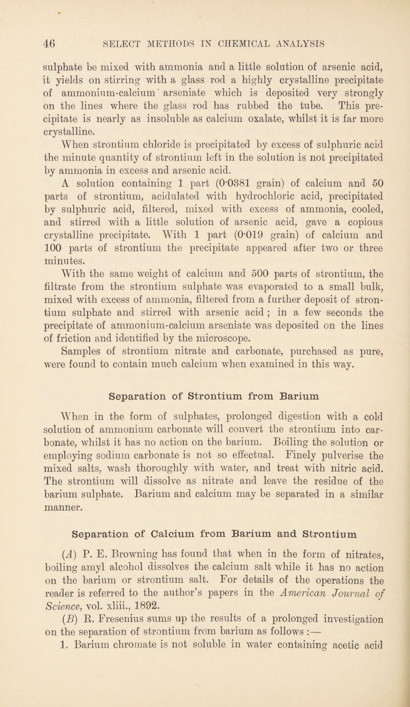 sulphate be mixed with ammonia and a little solution of arsenic acid, it yields on stirring with a glass rod a highly crystalline precipitate of ammonium-calcium' arseniate which is deposited very strongly on the lines where the glass rod has rubbed the tube. This pre¬ cipitate is nearly as insoluble as calcium oxalate, whilst it is far more crystalline. When strontium chloride is precipitated by excess of sulphuric acid the minute quantity of strontium left in the solution is not precipitated by ammonia in excess and arsenic acid. A solution containing 1 part (0*0381 grain) of calcium and 50 parts of strontium, acidulated with hydrochloric acid, precipitated by sulphuric acid, filtered, mixed with excess of ammonia, cooled, and stirred with a little solution of arsenic acid, gave a copious crystalline precipitate. With 1 part (0*019 grain) of calcium and 100 parts of strontium the precipitate appeared after two or three minutes. With the same weight of calcium and 500 parts of strontium, the filtrate from the strontium sulphate was evaporated to a small hulk, mixed with excess of ammonia, filtered from a further deposit of stron¬ tium sulphate and stirred with arsenic acid ; in a few seconds the precipitate of ammonium-calcium arseniate was deposited on the lines of friction and identified by the microscope. Samples of strontium nitrate and carbonate, purchased as pure, were found to contain much calcium when examined in this way. Separation of Strontium from Barium When in the form of sulphates, prolonged digestion with a cold solution of ammonium carbonate will convert the strontium into car¬ bonate, whilst it has no action on the barium. Boiling the solution or employing sodium carbonate is not so effectual. Finely pulverise the mixed salts, wash thoroughly with water, and treat with nitric acid. The strontium will dissolve as nitrate and leave the residue of the barium sulphate. Barium and calcium may be separated in a similar manner. Separation of Calcium from Barium and Strontium (A) P. E. Browning has found that when in the form of nitrates, boiling amyl alcohol dissolves the calcium salt while it has no action on the barium or strontium salt. For details of the operations the reader is referred to the author’s papers in the American Journal of Science, vol. xliii., 1892. (B) R. Fresenius sums up the results of a prolonged investigation on the separation of strontium from barium as follows :— 1. Barium chromate is not soluble in water containing acetic acid