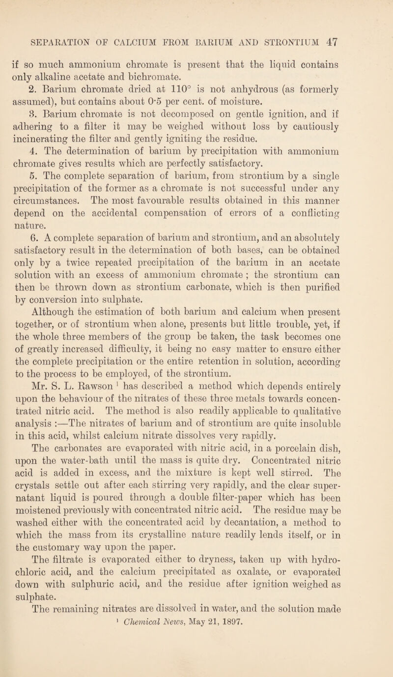 if so much ammonium chromate is present that the liquid contains only alkaline acetate and bichromate. 2. Barium chromate dried at 110° is not anhydrous (as formerly assumed), but contains about 0*5 per cent, of moisture. 8. Barium chromate is not decomposed on gentle ignition, and if adhering to a filter it may be weighed without loss by cautiously incinerating the filter and gently igniting the residue. 4. The determination of barium by precipitation with ammonium chromate gives results which are perfectly satisfactory. 5. The complete separation of barium, from strontium by a single precipitation of the former as a chromate is not successful under any circumstances. The most favourable results obtained in this manner depend on the accidental compensation of errors of a conflicting nature. 6. A complete separation of barium and strontium, and an absolutely satisfactory result in the determination of both bases, can be obtained only by a twice repeated precipitation of the barium in an acetate solution with an excess of ammonium chromate ; the strontium can then be thrown down as strontium carbonate, which is then purified by conversion into sulphate. Although the estimation of both barium and calcium when present together, or of strontium when alone, presents but little trouble, yet, if the whole three members of the group be taken, the task becomes one of greatly increased difficulty, it being no easy matter to ensure either the complete precipitation or the entire retention in solution, according to the process to be employed, of the strontium. Mr. S. L. Rawson 1 has described a method which depends entirely upon the behaviour of the nitrates of these three metals towards concen¬ trated nitric acid. The method is also readily applicable to qualitative analysis :—The nitrates of barium and of strontium are quite insoluble in this acid, whilst calcium nitrate dissolves very rapidly. The carbonates are evaporated with nitric acid, in a porcelain dish, upon the water-bath until the mass is quite dry. Concentrated nitric acid is added in excess, and the mixture is kept well stirred. The crystals settle out after each stirring very rapidly, and the clear super¬ natant liquid is poured through a double filter-paper which has been moistened previously with concentrated nitric acid. The residue may be washed either with the concentrated acid by decantation, a method to which the mass from its crystalline nature readily lends itself, or in the customary way upon the paper. The filtrate is evaporated either to dryness, taken up with hydro¬ chloric acid, and the calcium precipitated as oxalate, or evaporated down with sulphuric acid, and the residue after ignition weighed as sulphate. The remaining nitrates are dissolved in water, and the solution made 1 Chemical News, May 21, 1897.