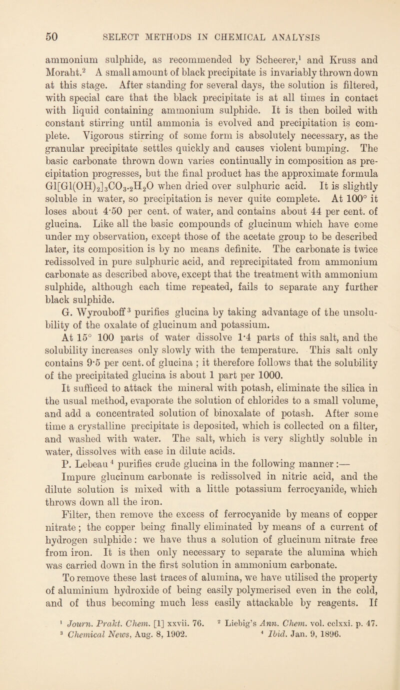 ammonium sulphide, as recommended by Scheerer,1 and Kruss and Moraht.2 A small amount of black precipitate is invariably thrown down at this stage. After standing for several days, the solution is filtered, with special care that the black precipitate is at all times in contact with liquid containing ammonium sulphide. It is then boiled with constant stirring until ammonia is evolved and precipitation is com¬ plete. Vigorous stirring of some form is absolutely necessary, as the granular precipitate settles quickly and causes violent bumping. The basic carbonate thrown down varies continually in composition as pre¬ cipitation progresses, but the final product has the approximate formula G1[G1(0H)2]3C03.2H20 when dried over sulphuric acid. It is slightly soluble in water, so precipitation is never quite complete. At 100° it loses about 4’50 per cent, of water, and contains about 44 per cent, of glucina. Like all the basic compounds of glucinum which have come under my observation, except those of the acetate group to be described later, its composition is by no means definite. The carbonate is twice redissolved in pure sulphuric acid, and reprecipitated from ammonium carbonate as described above, except that the treatment with ammonium sulphide, although each time repeated, fails to separate any further black sulphide. G. Wyrouboff3 purifies glucina by taking advantage of the unsolu¬ bility of the oxalate of glucinum and potassium. At 15° 100 parts of water dissolve 1*4 parts of this salt, and the solubility increases only slowly with the temperature. This salt only contains 9*5 per cent, of glucina ; it therefore follows that the solubility of the precipitated glucina is about 1 part per 1000. It sufficed to attack the mineral with potash, eliminate the silica in the usual method, evaporate the solution of chlorides to a small volume^ and add a concentrated solution of binoxalate of potash. After some time a crystalline precipitate is deposited, which is collected on a filter, and washed with water. The salt, which is very slightly soluble in water, dissolves with ease in dilute acids. P. Lebeau4 purifies crude glucina in the following manner :— Impure glucinum carbonate is redissolved in nitric acid, and the dilute solution is mixed with a little potassium ferrocyanide, which throws down all the iron. Filter, then remove the excess of ferrocyanide by means of copper nitrate; the copper being finally eliminated by means of a current of hydrogen sulphide: we have thus a solution of glucinum nitrate free from iron. It is then only necessary to separate the alumina which was carried down in the first solution in ammonium carbonate. To remove these last traces of alumina, we have utilised the property of aluminium hydroxide of being easily polymerised even in the cold, and of thus becoming much less easily attackable by reagents. If 1 Journ. Prakt. Chem. [1] xxvii. 76. 2 Liebig’s Ann. Chem. vol. cclxxi. p. 47. 3 Chemical News, Aug. 8, 1902. 4 Ibid. Jan. 9, 1896.