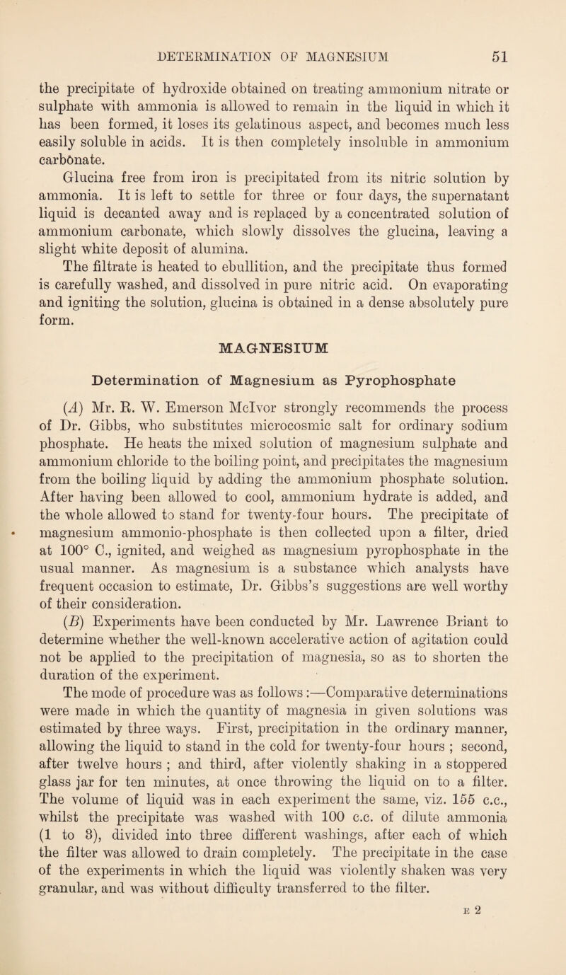 the precipitate of hydroxide obtained on treating ammonium nitrate or sulphate with ammonia is allowed to remain in the liquid in which it has been formed, it loses its gelatinous aspect, and becomes much less easily soluble in acids. It is then completely insoluble in ammonium carbonate. Glucina free from iron is precipitated from its nitric solution by ammonia. It is left to settle for three or four days, the supernatant liquid is decanted away and is replaced by a concentrated solution of ammonium carbonate, which slowly dissolves the glucina, leaving a slight white deposit of alumina. The filtrate is heated to ebullition, and the precipitate thus formed is carefully washed, and dissolved in pure nitric acid. On evaporating and igniting the solution, glucina is obtained in a dense absolutely pure form. MAGNESIUM Determination of Magnesium as Pyrophosphate (.A) Mr. R. W. Emerson Mclvor strongly recommends the process of Dr. Gibbs, who substitutes microcosmic salt for ordinary sodium phosphate. He heats the mixed solution of magnesium sulphate and ammonium chloride to the boiling point, and precipitates the magnesium from the boiling liquid by adding the ammonium phosphate solution. After having been allowed to cool, ammonium hydrate is added, and the whole allowed to stand for twenty-four hours. The precipitate of magnesium ammonio-phosphate is then collected upon a filter, dried at 100° C., ignited, and weighed as magnesium pyrophosphate in the usual manner. As magnesium is a substance which analysts have frequent occasion to estimate, Dr. Gibbs’s suggestions are well worthy of their consideration. (B) Experiments have been conducted by Mr. Lawrence Briant to determine whether the well-known accelerative action of agitation could not be applied to the precipitation of magnesia, so as to shorten the duration of the experiment. The mode of procedure was as follows :—Comparative determinations were made in which the quantity of magnesia in given solutions was estimated by three ways. First, precipitation in the ordinary manner, allowing the liquid to stand in the cold for twenty-four hours ; second, after twelve hours ; and third, after violently shaking in a stoppered glass jar for ten minutes, at once throwing the liquid on to a filter. The volume of liquid was in each experiment the same, viz. 155 c.c., whilst the precipitate was washed with 100 c.c. of dilute ammonia (1 to 8), divided into three different washings, after each of which the filter was allowed to drain completely. The precipitate in the case of the experiments in which the liquid was violently shaken was very granular, and was without difficulty transferred to the filter.