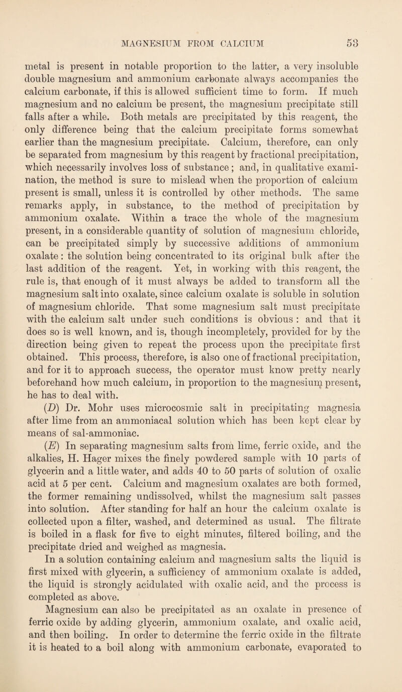 metal is present in notable proportion to the latter, a very insoluble double magnesium and ammonium carbonate always accompanies the calcium carbonate, if this is allowed sufficient time to form. If much magnesium and no calcium be present, the magnesium precipitate still falls after a while. Both metals are precipitated by this reagent, the only difference being that the calcium precipitate forms somewhat earlier than the magnesium precipitate. Calcium, therefore, can only be separated from magnesium by this reagent by fractional precipitation, which necessarily involves loss of substance; and, in qualitative exami¬ nation, the method is sure to mislead when the proportion of calcium present is small, unless it is controlled by other methods. The same remarks apply, in substance, to the method of precipitation by ammonium oxalate. Within a trace the whole of the magnesium present, in a considerable quantity of solution of magnesium chloride, can be precipitated simply by successive additions of ammonium oxalate: the solution being concentrated to its original bulk after the last addition of the reagent. Yet, in working with this reagent, the rule is, that enough of it must always be added to transform all the magnesium salt into oxalate, since calcium oxalate is soluble in solution of magnesium chloride. That some magnesium salt must precipitate with the calcium salt under such conditions is obvious : and that it does so is well known, and is, though incompletely, provided for by the direction being given to repeat the process upon the precipitate first obtained. This process, therefore, is also one of fractional precipitation, and for it to approach success, the operator must know pretty nearly beforehand how much calcium, in proportion to the magnesium present, he has to deal with. (D) Dr. Mohr uses microcosmic salt in precipitating magnesia after lime from an ammoniacal solution which has been kept clear by means of sal-ammoniac. (.E) In separating magnesium salts from lime, ferric oxide, and the alkalies, H. Hager mixes the finely powdered sample with 10 parts of glycerin and a little water, and adds 40 to 50 parts of solution of oxalic acid at 5 per cent. Calcium and magnesium oxalates are both formed, the former remaining undissolved, whilst the magnesium salt passes into solution. After standing for half an hour the calcium oxalate is collected upon a filter, washed, and determined as usual. The filtrate is boiled in a flask for five to eight minutes, filtered boiling, and the precipitate dried and weighed as magnesia. In a solution containing calcium and magnesium salts the liquid is first mixed with glycerin, a sufficiency of ammonium oxalate is added, the liquid is strongly acidulated with oxalic acid, and the process is completed as above. Magnesium can also be precipitated as an oxalate in presence of ferric oxide by adding glycerin, ammonium oxalate, and oxalic acid, and then boiling. In order to determine the ferric oxide in the filtrate it is heated to a boil along with ammonium carbonate, evaporated to