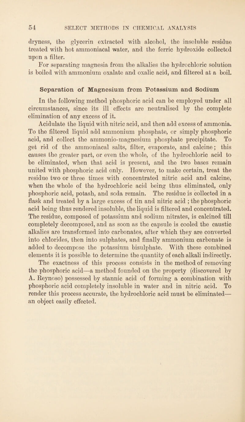 dryness, the glycerin extracted with alcohol, the insoluble residue treated with hot ammoniacal water, and the ferric hydroxide collected upon a filter. For separating magnesia from the alkalies the hydrochloric solution is boiled with ammonium oxalate and oxalic acid, and filtered at a boil. Separation of Magnesium from Potassium and Sodium In the following method phosphoric acid can be employed under all circumstances, since its ill effects are neutralised by the complete elimination of any excess of it. Acidulate the liquid with nitric acid, and then add excess of ammonia. To the filtered liquid add ammonium phosphate, or simply phosphoric acid, and collect the ammonio-magnesium phosphate precipitate. To get rid of the ammoniacal salts, filter, evaporate, and calcine; this causes the greater part, or even the whole, of the hydrochloric acid to be eliminated, when that acid is present, and the two bases remain united with phosphoric acid only. However, to make certain, treat the residue two or three times with concentrated nitric acid and calcine, when the whole of the hydrochloric acid being thus eliminated, only phosphoric acid, potash, and soda remain. The residue is collected in a flask and treated by a large excess of tin and nitric acid ; the phosphoric acid being thus rendered insoluble, the liquid is filtered and concentrated. The residue, composed of potassium and sodium nitrates, is calcined till completely decomposed, and as soon as the capsule is cooled the caustic alkalies are transformed into carbonates, after which they are converted into chlorides, then into sulphates, and finally ammonium carbonate is added to decompose the potassium bisulphate. With these combined elements it is possible to determine the quantity of each alkali indirectly. The exactness of this process consists in the method of removing the phosphoric acid—a method founded on the property (discovered by A. Reynoso) possessed by stannic acid of forming a combination with phosphoric acid completely insoluble in water and in nitric acid. To render this process accurate, the hydrochloric acid must be eliminated— an object easily effected.