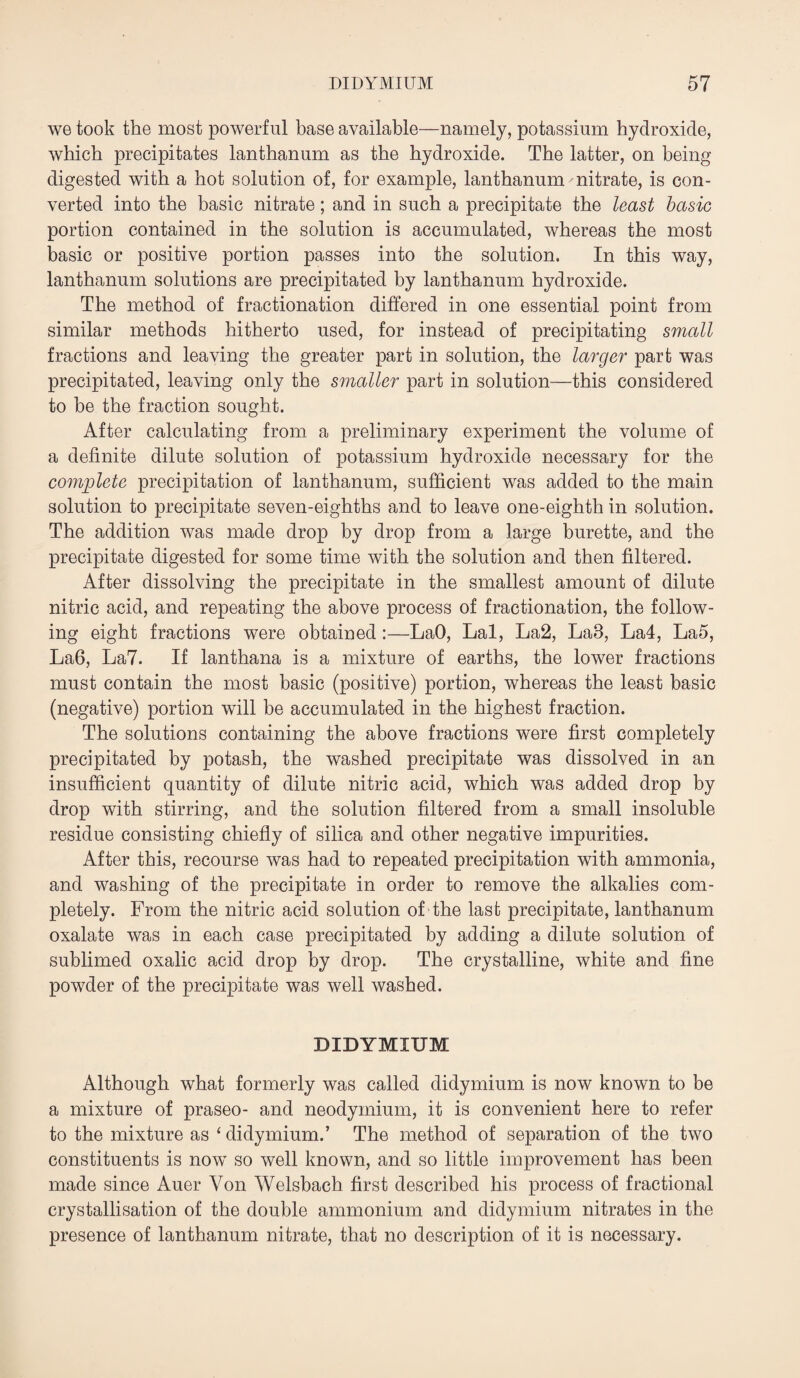 we took the most powerful base available—namely, potassium hydroxide, which precipitates lanthanum as the hydroxide. The latter, on being digested with a hot solution of, for example, lanthanum nitrate, is con¬ verted into the basic nitrate; and in such a precipitate the least basic portion contained in the solution is accumulated, whereas the most basic or positive portion passes into the solution. In this way, lanthanum solutions are precipitated by lanthanum hydroxide. The method of fractionation differed in one essential point from similar methods hitherto used, for instead of precipitating small fractions and leaving the greater part in solution, the larger part was precipitated, leaving only the smaller part in solution—this considered to be the fraction sought. After calculating from a preliminary experiment the volume of a definite dilute solution of potassium hydroxide necessary for the complete precipitation of lanthanum, sufficient was added to the main solution to precipitate seven-eighths and to leave one-eighth in solution. The addition was made drop by drop from a large burette, and the precipitate digested for some time with the solution and then filtered. After dissolving the precipitate in the smallest amount of dilute nitric acid, and repeating the above process of fractionation, the follow¬ ing eight fractions were obtained :—LaO, Lai, La2, LaB, La4, La5, La6, La7. If lanthana is a mixture of earths, the lower fractions must contain the most basic (positive) portion, whereas the least basic (negative) portion will be accumulated in the highest fraction. The solutions containing the above fractions were first completely precipitated by potash, the washed precipitate was dissolved in an insufficient quantity of dilute nitric acid, which was added drop by drop with stirring, and the solution filtered from a small insoluble residue consisting chiefly of silica and other negative impurities. After this, recourse was had to repeated precipitation with ammonia, and washing of the precipitate in order to remove the alkalies com¬ pletely. From the nitric acid solution of the last precipitate, lanthanum oxalate was in each case precipitated by adding a dilute solution of sublimed oxalic acid drop by drop. The crystalline, white and fine powder of the precipitate was well washed. DIDYMIUM Although what formerly was called didymium is now known to be a mixture of praseo- and neodymium, it is convenient here to refer to the mixture as ‘ didymium.’ The method of separation of the two constituents is now’ so well known, and so little improvement has been made since Auer Yon Welsbach first described his process of fractional crystallisation of the double ammonium and didymium nitrates in the presence of lanthanum nitrate, that no description of it is necessary.