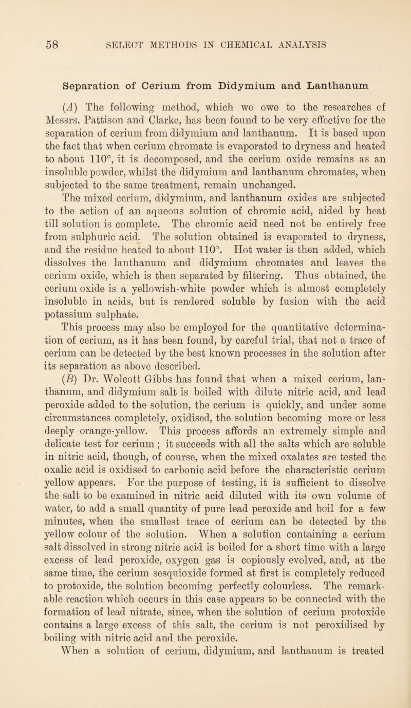 Separation of Cerium from Didymium and Lanthanum (A) The following method, which we owe to the researches of Messrs. Pattison and Clarke, has been found to be very effective for the separation of cerium from didymium and lanthanum. It is based upon the fact that when cerium chromate is evaporated to dryness and heated to about 110°, it is decomposed, and the cerium oxide remains as an insoluble powder, whilst the didymium and lanthanum chromates, when subjected to the same treatment, remain unchanged. The mixed cerium, didymium, and lanthanum oxides are subjected to the action of an aqueous solution of chromic acid, aided by heat till solution is complete. The chromic acid need not be entirely free from sulphuric acid. The solution obtained is evaporated to dryness, and the residue heated to about 110°. Hot water is then added, which dissolves the lanthanum and didymium chromates and leaves the cerium oxide, which is then separated by filtering. Thus obtained, the cerium oxide is a yellowish-white powder which is almost completely insoluble in acids, but is rendered soluble by fusion with the acid potassium sulphate. This process may also be employed for the quantitative determina¬ tion of cerium, as it has been found, by careful trial, that not a trace of cerium can be detected by the best known processes in the solution after its separation as above described. (J5) Dr. Wolcott Gibbs has found that when a mixed cerium, lan¬ thanum, and didymium salt is boiled with dilute nitric acid, and lead peroxide added to the solution, the cerium is quickly, and under some circumstances completely, oxidised, the solution becoming more or less deeply orange-yellow. This process affords an extremely simple and delicate test for cerium ; it succeeds with all the salts which are soluble in nitric acid, though, of course, when the mixed oxalates are tested the oxalic acid is oxidised to carbonic acid before the characteristic cerium yellow appears. For the purpose of testing, it is sufficient to dissolve the salt to be examined in nitric acid diluted with its own volume of water, to add a small quantity of pure lead peroxide and boil for a few minutes, when the smallest trace of cerium can be detected by the yellow colour of the solution. When a solution containing a cerium salt dissolved in strong nitric acid is boiled for a short time with a large excess of lead peroxide, oxygen gas is copiously evolved, and, at the same time, the cerium sesquioxide formed at first is completely reduced to protoxide, the solution becoming perfectly colourless. The remark¬ able reaction which occurs in this case appears to be connected with the formation of lead nitrate, since, when the solution of cerium protoxide contains a large excess of this salt, the cerium is not peroxidised by boiling with nitric acid and the peroxide. When a solution of cerium, didymium, and lanthanum is treated