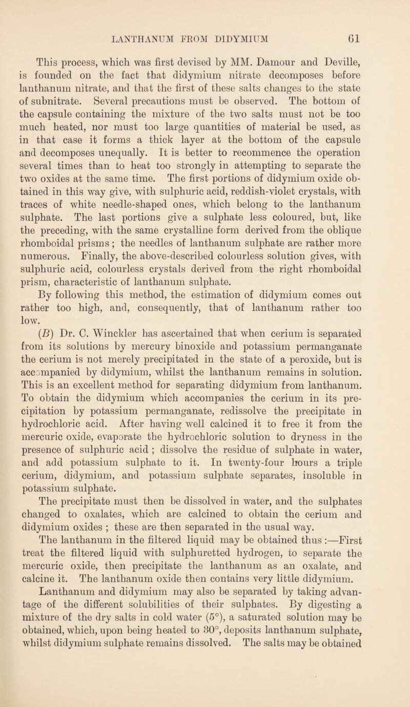 This process, which was first devised by MM. Damour and Deville, is founded on the fact that didymium nitrate decomposes before lanthanum nitrate, and that the first of these salts changes to the state of subnitrate. Several precautions must be observed. The bottom of the capsule containing the mixture of the two salts must not be too much heated, nor must too large quantities of material be used, as in that case it forms a thick layer at the bottom of the capsule and decomposes unequally. It is better to recommence the operation several times than to heat too strongly in attempting to separate the two oxides at the same time. The first portions of didymium oxide ob¬ tained in this way give, with sulphuric acid, reddish-violet crystals, with traces of white needle-shaped ones, which belong to the lanthanum sulphate. The last portions give a sulphate less coloured, but, like the preceding, with the same crystalline form derived from the oblique rhomboidal prisms ; the needles of lanthanum sulphate are rather more numerous. Finally, the above-described colourless solution gives, with sulphuric acid, colourless crystals derived from the right rhomboidal prism, characteristic of lanthanum sulphate. By following this method, the estimation of didymium comes out rather too high, and, consequently, that of lanthanum rather too low. (B) Dr. C. Winckler has ascertained that when cerium is separated from its solutions by mercury binoxide and potassium permanganate the cerium is not merely precipitated in the state of a peroxide, but is accompanied by didymium, whilst the lanthanum remains in solution. This is an excellent method for separating didymium from lanthanum. To obtain the didymium which accompanies the cerium in its pre¬ cipitation by potassium permanganate, redissolve the precipitate in hydrochloric acid. After having well calcined it to free it from the mercuric oxide, evaporate the hydrochloric solution to dryness in the presence of sulphuric acid ; dissolve the residue of sulphate in water, and add potassium sulphate to it. In twenty-four hours a triple cerium, didymium, and potassium sulphate separates, insoluble in potassium sulphate. The precipitate must then be dissolved in water, and the sulphates changed to oxalates, which are calcined to obtain the cerium and didymium oxides ; these are then separated in the usual way. The lanthanum in the filtered liquid may be obtained thus :—First treat the filtered liquid with sulphuretted hydrogen, to separate the mercuric oxide, then precipitate the lanthanum as an oxalate, and calcine it. The lanthanum oxide then contains very little didymium. Lanthanum and didymium may also be separated by taking advan¬ tage of the different solubilities of their sulphates. By digesting a mixture of the dry salts in cold water (5°), a saturated solution may be obtained, which, upon being heated to 80°, deposits lanthanum sulphate, whilst didymium sulphate remains dissolved. The salts may be obtained