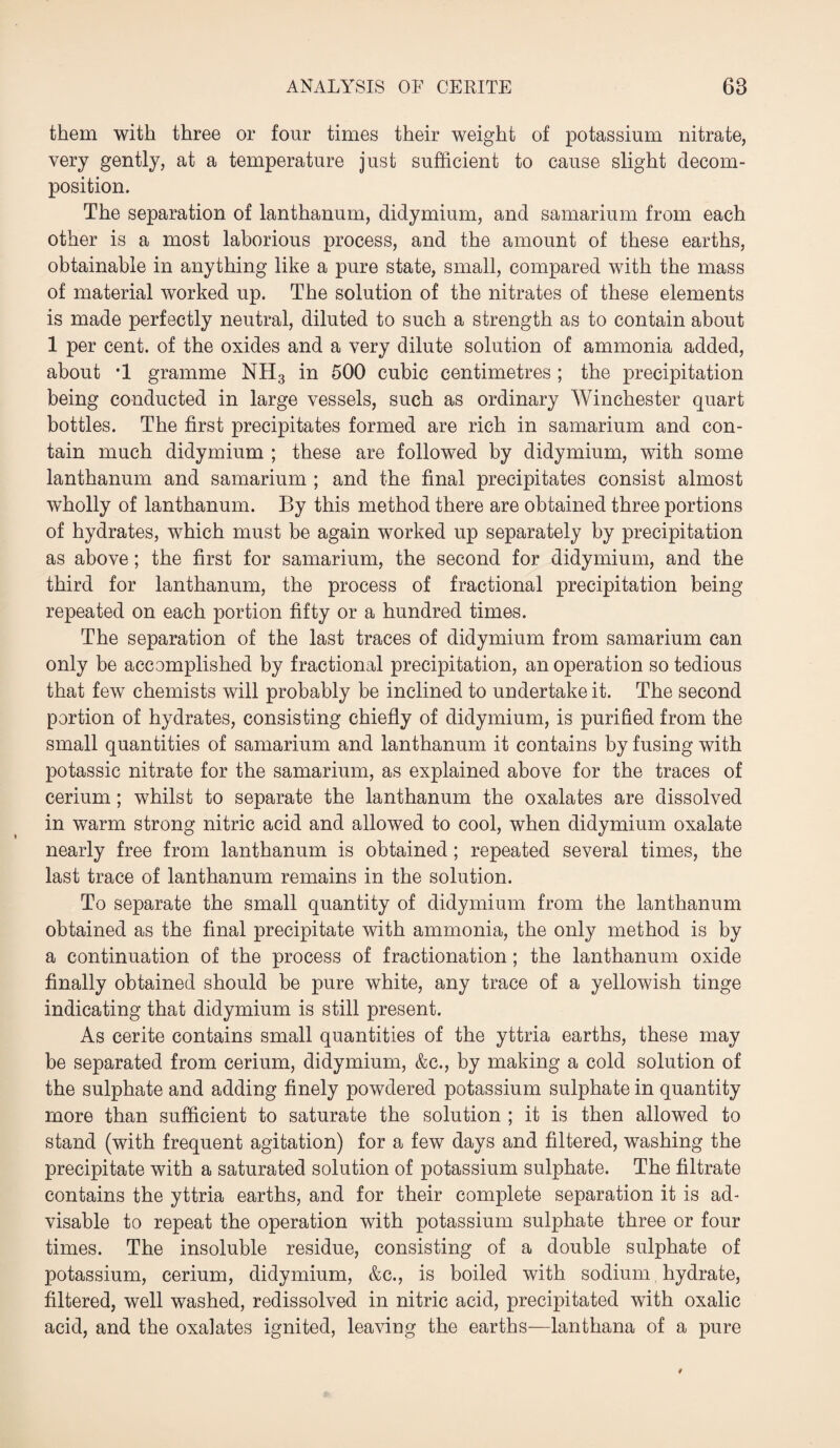 them with three or four times their weight of potassium nitrate, very gently, at a temperature just sufficient to cause slight decom¬ position. The separation of lanthanum, didymium, and samarium from each other is a most laborious process, and the amount of these earths, obtainable in anything like a pure state, small, compared with the mass of material worked up. The solution of the nitrates of these elements is made perfectly neutral, diluted to such a strength as to contain about 1 per cent, of the oxides and a very dilute solution of ammonia added, about *1 gramme NH3 in 500 cubic centimetres ; the precipitation being conducted in large vessels, such as ordinary Winchester quart bottles. The first precipitates formed are rich in samarium and con¬ tain much didymium ; these are followed by didymium, with some lanthanum and samarium ; and the final precipitates consist almost wholly of lanthanum. By this method there are obtained three portions of hydrates, which must be again worked up separately by precipitation as above; the first for samarium, the second for didymium, and the third for lanthanum, the process of fractional precipitation being repeated on each portion fifty or a hundred times. The separation of the last traces of didymium from samarium can only be accomplished by fractional precipitation, an operation so tedious that few chemists will probably be inclined to undertake it. The second portion of hydrates, consisting chiefly of didymium, is purified from the small quantities of samarium and lanthanum it contains by fusing with potassic nitrate for the samarium, as explained above for the traces of cerium; whilst to separate the lanthanum the oxalates are dissolved in warm strong nitric acid and allowed to cool, when didymium oxalate nearly free from lanthanum is obtained; repeated several times, the last trace of lanthanum remains in the solution. To separate the small quantity of didymium from the lanthanum obtained as the final precipitate with ammonia, the only method is by a continuation of the process of fractionation; the lanthanum oxide finally obtained should be pure white, any trace of a yellowish tinge indicating that didymium is still present. As cerite contains small quantities of the yttria earths, these may be separated from cerium, didymium, &c., by making a cold solution of the sulphate and adding finely powdered potassium sulphate in quantity more than sufficient to saturate the solution ; it is then allowed to stand (with frequent agitation) for a few days and filtered, washing the precipitate with a saturated solution of potassium sulphate. The filtrate contains the yttria earths, and for their complete separation it is ad¬ visable to repeat the operation with potassium sulphate three or four times. The insoluble residue, consisting of a double sulphate of potassium, cerium, didymium, &c., is boiled with sodium hydrate, filtered, well washed, redissolved in nitric acid, precipitated with oxalic acid, and the oxalates ignited, leaving the earths—lanthana of a pure