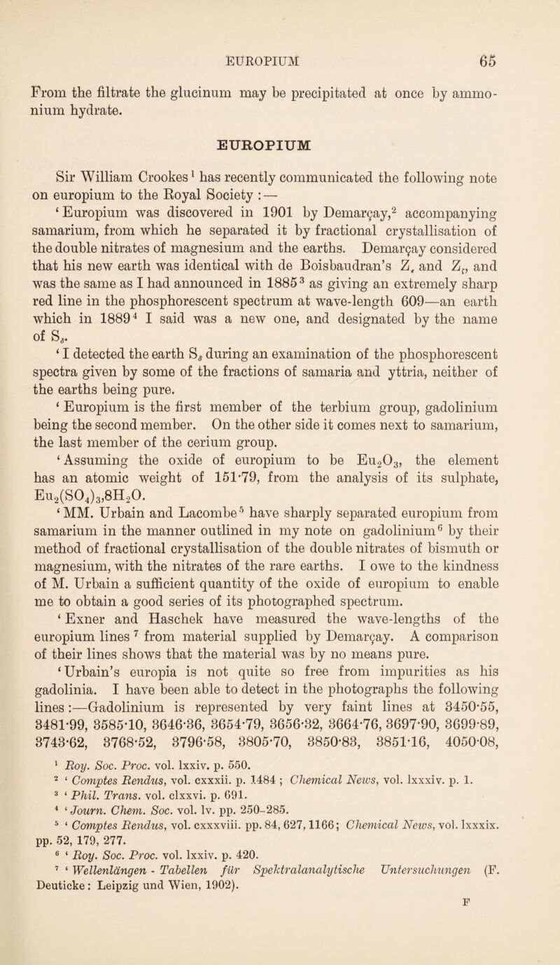 From the filtrate the glucinum may be precipitated at once by ammo¬ nium hydrate. EUROPIUM Sir William Crookes1 has recently communicated the following note on europium to the Royal Society : — ‘ Europium was discovered in 1901 by Dema^ay,2 accompanying samarium, from which he separated it by fractional crystallisation of the double nitrates of magnesium and the earths. Dema^ay considered that his new earth was identical with de Boisbaudran’s Ze and Zf, and was the same as I had announced in 18853 as giving an extremely sharp red line in the phosphorescent spectrum at wave-length 609—an earth which in 18894 I said was a new one, and designated by the name of S,. ‘ I detected the earth S, during an examination of the phosphorescent spectra given by some of the fractions of samaria and yttria, neither of the earths being pure. ‘ Europium is the first member of the terbium group, gadolinium being the second member. On the other side it comes next to samarium, the last member of the cerium group. ‘ Assuming the oxide of europium to be Eu203, the element has an atomic weight of 151-79, from the analysis of its sulphate, Eu2(S04)3,8H20. ‘MM. Urbain and Lacombe5 have sharply separated europium from samarium in the manner outlined in my note on gadolinium6 by their method of fractional crystallisation of the double nitrates of bismuth or magnesium, with the nitrates of the rare earths. I owe to the kindness of M. Urbain a sufficient quantity of the oxide of europium to enable me to obtain a good series of its photographed spectrum. ‘ Exner and Haschek have measured the wave-lengths of the europium lines 7 from material supplied by Dema^ay. A comparison of their lines shows that the material was by no means pure. ‘Urbain’s europia is not quite so free from impurities as his gadolinia. I have been able to detect in the photographs the following lines:—Gadolinium is represented by very faint lines at 8450-55, 8481-99, 3585-10, 3646-36, 3654-79, 3656-32, 3664-76, 3697-90, 3699-89, 3743-62, 3768-52, 3796-58, 3805*70, 3850-83, 3851-16, 4050-08, 1 Roy. Soc. Rroc. vol. lxxiv. p. 550. 2 ‘ Comptes Rendus, vol. cxxxii. p. 1484 ; Chemical News, vol. lxxxiv. p. 1. 3 ‘ Phil. Trans, vol. clxxvi. p. 691. 4 ‘ Journ. Chem. Soc. vol. lv. pp. 250-285. 5 ‘ Comptes Rendus, vol. cxxxviii. pp. 84, 627,1166; Chemical News, vol. lxxxix. pp. 52, 179, 277. 6 ‘ Roy. Soc. Proc. vol. lxxiv. p. 420. 7 ‘ Wellenlangen - Tabellen fur Spektralanalytische Untersuchungen (F. Deuticke : Leipzig und Wien, 1902). F