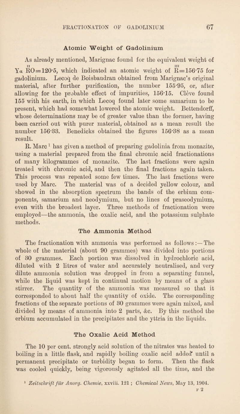 Atomic Weight of Gadolinium As already mentioned, Marignac found for the equivalent weight of 11 . . 111 Ya RO = 120-5, which indicated an atomic weight of R=156*75 for gadolinium. Lecoq de Boisbaudran obtained from Marignac’s original material, after further purification, the number 155*95, or, after allowing for the probable effect of impurities, 156*15. Cleve found 155 with his earth, in which Lecoq found later some samarium to be present, which had somewhat lowered the atomic weight. Bettendorff, whose determinations may be of greater value than the former, having been carried out with purer material, obtained as a mean result the number 156*83. Benedicks obtained the figures 156*38 as a mean result. R. Marc 1 has given a method of preparing gadolinia from monazite, using a material prepared from the final chromic acid fractionations of many kilogrammes of monazite. The last fractions were again treated with chromic acid, and then the final fractions again taken. This process was repeated some few times. The last fractions were used by Marc. The material was of a decided yellow colour, and showed in the absorption spectrum the bands of the erbium com¬ ponents, samarium and neodymium, but no lines of praseodymium, even with the broadest layer. Three methods of fractionation were employed—the ammonia, the oxalic acid, and the potassium sulphate methods. The Ammonia Method The fractionation with ammonia was performed as followsThe whole of the material (about 90 grammes) was divided into portions of 30 grammes. Each portion was dissolved in hydrochloric acid, diluted with 2 litres of water and accurately neutralised, and very dilute ammonia solution was dropped in from a separating funnel, while the liquid was kept in continual motion by means of a glass stirrer. The quantity of the ammonia was measured so that it corresponded to about half the quantity of oxide. The corresponding fractions of the separate portions of 30 grammes were again mixed, and divided by means of ammonia into 2 parts, &c. By this method the erbium accumulated in the precipitates and the yttria in the liquids. The Oxalic Acid Method The 10 per cent, strongly acid solution of the nitrates was heated to boiling in a little flask, and rapidly boiling oxalic acid added' until a permanent precipitate or turbidity began to form. Then the flask was cooled quickly, being vigorously agitated all the time, and the Zeitschrift fur Anorg. Chemie, xxviii. 121 ; Chemical News, May 13, 1904. i