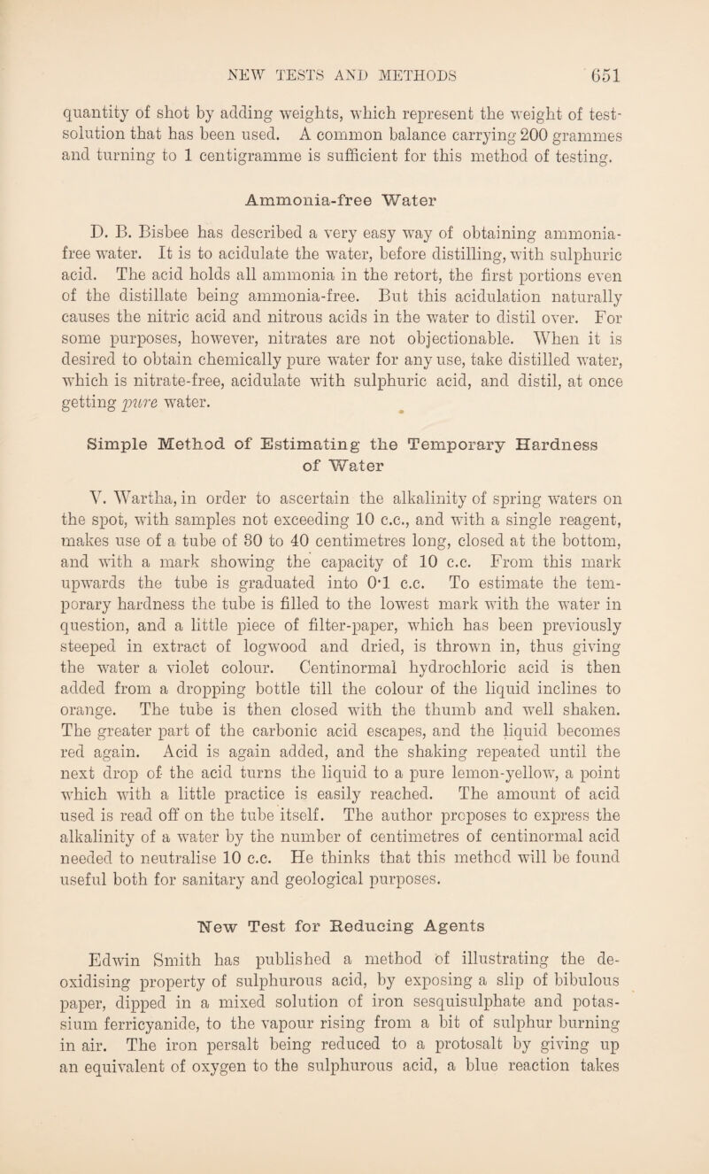 quantity of shot by adding weights, which represent the weight of test- solution that has been used. A common balance carrying 200 grammes and turning to 1 centigramme is sufficient for this method of testing. Ammonia-free Water D. B. Bisbee has described a very easy way of obtaining ammonia- free water. It is to acidulate the water, before distilling, with sulphuric acid. The acid holds all ammonia in the retort, the first portions even of the distillate being ammonia-free. But this acidulation naturally causes the nitric acid and nitrous acids in the water to distil over. For some purposes, however, nitrates are not objectionable. When it is desired to obtain chemically pure water for any use, take distilled water, which is nitrate-free, acidulate with sulphuric acid, and distil, at once getting pure water. Simple Method of Estimating the Temporary Hardness of Water V. Wartha, in order to ascertain the alkalinity of spring waters on the spot, with samples not exceeding 10 c.e., and with a single reagent, makes use of a tube of 30 to 40 centimetres long, closed at the bottom, and with a mark showing the capacity of 10 c.c. From this mark upwards the tube is graduated into 0*1 c.c. To estimate the tem¬ porary hardness the tube is filled to the lowest mark with the water in question, and a little piece of filter-paper, which has been previously steeped in extract of logwood and dried, is thrown in, thus giving the water a violet colour. Centinormal hydrochloric acid is then added from a dropping bottle till the colour of the liquid inclines to orange. The tube is then closed with the thumb and well shaken. The greater part of the carbonic acid escapes, and the liquid becomes red again. Acid is again added, and the shaking repeated until the next drop of the acid turns the liquid to a pure lemon-yellow, a point which with a little practice is easily reached. The amount of acid used is read off on the tube itself. The author proposes to express the alkalinity of a water by the number of centimetres of centinormal acid needed to neutralise 10 c.c. He thinks that this method will be found useful both for sanitary and geological purposes. Mew Test for Seducing Agents Edwin Smith has published a method of illustrating the de¬ oxidising property of sulphurous acid, by exposing a slip of bibulous paper, dipped in a mixed solution of iron sesquisulphate and potas¬ sium ferricyanide, to the vapour rising from a bit of sulphur burning in air. The iron persalt being reduced to a protosalt by giving up an equivalent of oxygen to the sulphurous acid, a blue reaction takes