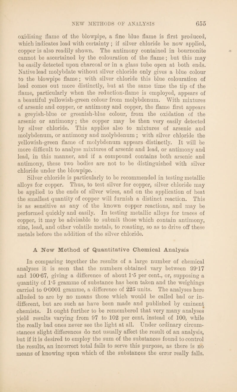 oxidising flame of the blowpipe, a fine blue flame is first produced, which indicates lead with certainty ; if silver chloride he now applied, copper is also readily shown. The antimony contained in bournonite cannot be ascertained by the colouration of the flame; hut this may he easily detected upon charcoal or in a glass tube open at both ends. Native lead molybdate without silver chloride only gives a blue colour to the blowpipe flame ; with silver chloride this blue colouration of lead comes out more distinctly, hut at the same time the tip of the flame, particularly when the reduction-flame is employed, appears of a beautiful yellowish-green colour from molybdenum. With mixtures of arsenic and copper, or antimony and copper, the flame first appears a greyish-blue or greenish-blue colour, from the oxidation of the arsenic or antimony; the copper may he then very easily detected by silver chloride. This applies also to mixtures of arsenic and molybdenum, or antimony and molybdenum ; with silver chloride the yellowish-green flame of molybdenum appears distinctly. It will be more difficult to analyse mixtures of arsenic and lead, or antimony and lead, in this manner, and if a compound contains both arsenic and antimony, these two bodies are not to be distinguished with silver chloride under the blowpipe. Silver chloride is particularly to be recommended in testing metallic alloys for copper. Thus, to test silver for copper, silver chloride may be applied to the ends of silver wires, and on the application of heat the smallest quantity of copper will furnish a distinct reaction. This is as sensitive as any of the known copper reactions, and may be performed quickly and easily. In testing metallic alloys for traces of copper, it may be advisable to submit those which contain antimony, zinc, lead, and other volatile metals, to roasting, so as to drive off these metals before the addition of the silver chloride. A New Method of Quantitative Chemical Analysis In comparing together the results of a large number of chemical analyses it is seen that the numbers obtained vary between 99*17 and 100*67, giving a difference of about 1*5 per cent., or, supposing a quantity of 1*5 gramme of substance has been taken and the weighings carried to 0-0001 gramme, a difference of 225 units. The analyses here alluded to are by no means those which would be called bad or in¬ different, hut are such as have been made and published by eminent chemists. It ought further to be remembered that very many analyses yield results varying from 97 to 102 per cent, instead of 100, while the really bad ones never see the light at all. Under ordinary circum¬ stances slight differences do not usually affect the result of an analysis, but if it is desired to employ the sum of the substances found to control the results, an incorrect total fails to serve this purpose, as there is no means of knowing upon which of the substances the error really falls.