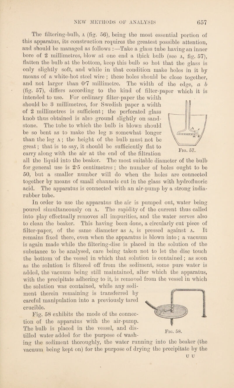 The filtering-bulb, a (fig. 56), being the most essential portion of this apparatus, its construction requires the greatest possible attention, and should he managed as follows :—Take a glass tube having an inner bore of 2 millimetres, blow at one end a thick bulb (see a, fig. 57), flatten the bulb at the bottom, keep this bulb so hot that the glass is only slightly soft, and while in that condition make holes in it by means of a white-hot steel wire ; these holes should be close together, and not larger than 0‘7 millimetre. The width of the edge, a b (fig. 57), differs according to the kind of filter-paper which it is intended to use. For ordinary filter-paper the width should be 8 millimetres, for Swedish paper a width of 2 millimetres is sufficient; the perforated glass knob thus obtained is also ground slightly on sand¬ stone. The tube to which the bulb is blown should be so bent as to make the leg b somewhat longer than the leg a ; the height of the bulb must not be great; that is to say, it should be sufficiently flat to carry along with the air at the end of the filtration all the liquid into the beaker. The most suitable diameter of the bulb for general use is 2'5 centimetres ; the number of holes ought to be 50, but a smaller number will do when the holes are connected together by means of small channels cut in the glass with hydrofluoric acid. The apparatus is connected with an air-pump by a strong india- rubber tube. In order to use the apparatus the air is pumped out, water being poured simultaneously on A. The rapidity of the current thus called into play effectually removes all impurities, and the water serves also to clean the beaker. This having been done, a circularly cut piece of filter-paper, of the same diameter as a, is pressed against a. It remains fixed there, even when the apparatus is blown into ; a vacuum is again made while the filtering-disc is placed in the solution of the substance to be analysed, care being taken not to let the disc touch the bottom of the vessel in which that solution is contained; as soon as the solution is filtered off from the sediment, some pure water is added, the vacuum being still maintained, after which the apparatus, with the precipitate adhering to it, is removed from the vessel in which the solution was contained, while any sedi¬ ment therein remaining is transferred by careful manipulation into a previously tared crucible. Fig. 58 exhibits the mode of the connec¬ tion of the apparatus with the air-pump. The bulb is placed in the vessel, and dis¬ tilled water added for the purpose of wash¬ ing the sediment thoroughly, the water running into the beaker (the vacuum being kept on) for the purpose of drying the precipitate by the u u