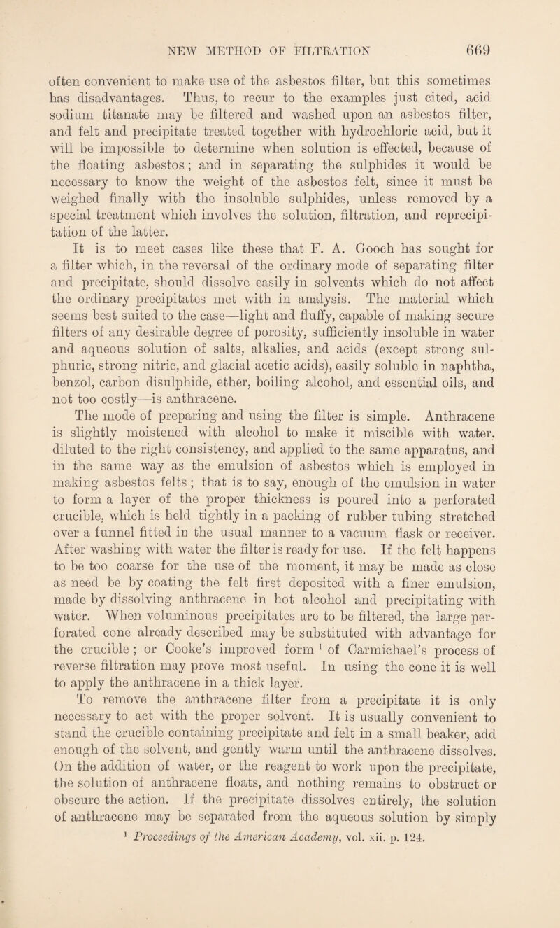 often convenient to make use of the asbestos filter, but this sometimes has disadvantages. Thus, to recur to the examples just cited, acid sodium titanate may be filtered and washed upon an asbestos filter, and felt and precipitate treated together with hydrochloric acid, but it will be impossible to determine when solution is effected, because of the floating asbestos ; and in separating the sulphides it would be necessary to know the weight of the asbestos felt, since it must be weighed finally with the insoluble sulphides, unless removed by a special treatment which involves the solution, filtration, and reprecipi¬ tation of the latter. It is to meet cases like these that F. A. Gooch has sought for a filter which, in the reversal of the ordinary mode of separating filter and precipitate, should dissolve easily in solvents which do not affect the ordinary precipitates met with in analysis. The material which seems best suited to the case—light and fluffy, capable of making secure filters of any desirable degree of porosity, sufficiently insoluble in water and aqueous solution of salts, alkalies, and acids (except strong sul¬ phuric, strong nitric, and glacial acetic acids), easily soluble in naphtha, benzol, carbon disulphide, ether, boiling alcohol, and essential oils, and not too costly—is anthracene. The mode of preparing and using the filter is simple. Anthracene is slightly moistened with alcohol to make it miscible with water, diluted to the right consistency, and applied to the same apparatus, and in the same way as the emulsion of asbestos which is employed in making asbestos felts ; that is to say, enough of the emulsion in water to form a layer of the proper thickness is poured into a perforated crucible, which is held tightly in a packing of rubber tubing stretched over a funnel fitted in the usual manner to a vacuum flask or receiver. After washing with water the filter is ready for use. If the felt happens to be too coarse for the use of the moment, it may be made as close as need be by coating the felt first deposited with a finer emulsion, made by dissolving anthracene in hot alcohol and precipitating with water. When voluminous precipitates are to be filtered, the large per¬ forated cone already described may be substituted with advantage for the crucible ; or Cooke’s improved form 1 of Carmichael’s process of reverse filtration may prove most useful. In using the cone it is well to apply the anthracene in a thick layer. To remove the anthracene filter from a precipitate it is only necessary to act with the proper solvent. It is usually convenient to stand the crucible containing precipitate and felt in a small beaker, add enough of the solvent, and gently warm until the anthracene dissolves. On the addition of water, or the reagent to work upon the precipitate, the solution of anthracene floats, and nothing remains to obstruct or obscure the action. If the precipitate dissolves entirely, the solution of anthracene may be separated from the aqueous solution by simply 1 Proceedings of the American Academy, vol. xii. p. 124.