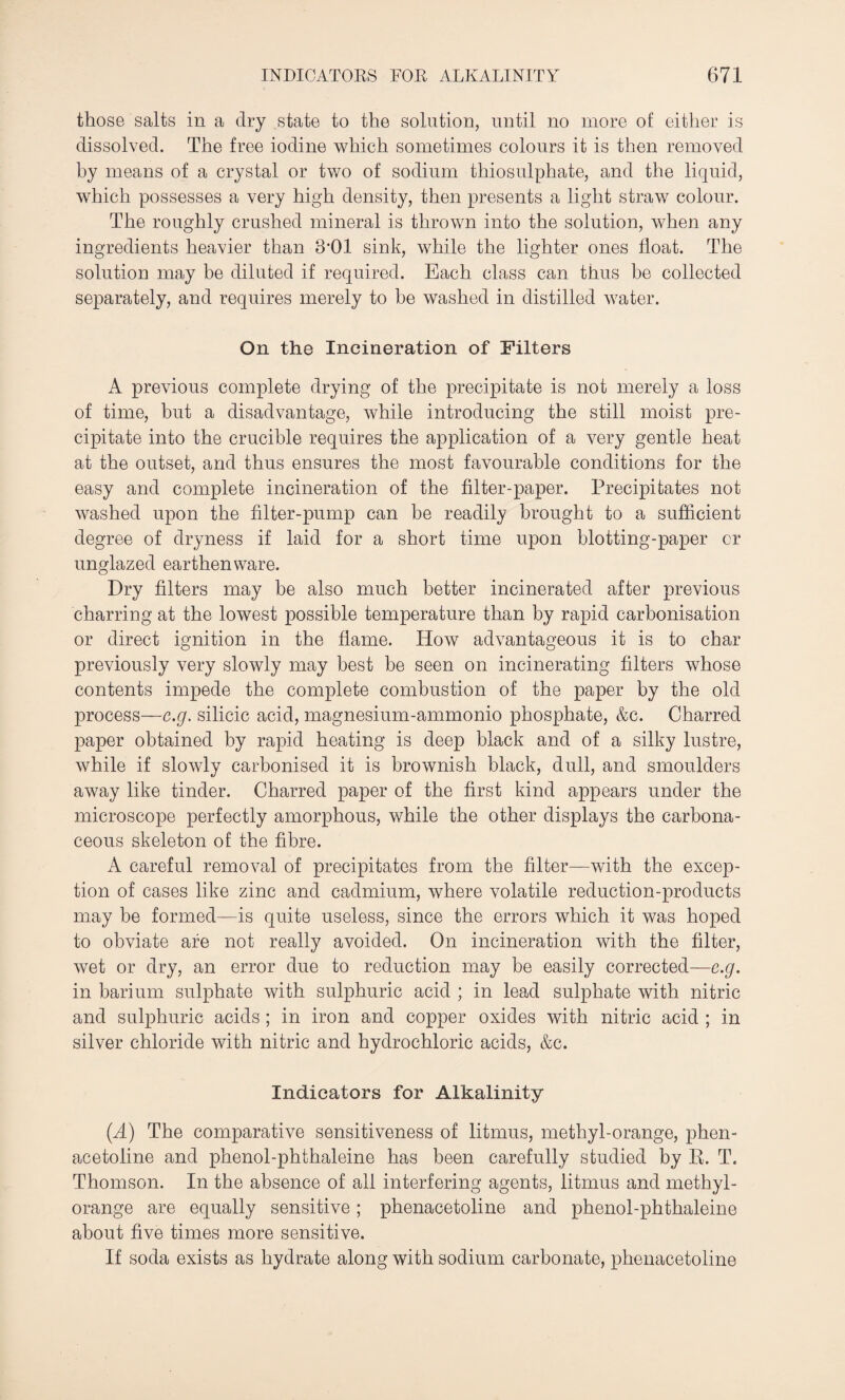 those salts in a dry state to the solution, until no more of either is dissolved. The free iodine which sometimes colours it is then removed by means of a crystal or two of sodium thiosulphate, and the liquid, which possesses a very high density, then presents a light straw colour. The roughly crushed mineral is thrown into the solution, when any ingredients heavier than 8*01 sink, while the lighter ones float. The solution may be diluted if required. Each class can thus be collected separately, and requires merely to be washed in distilled water. On the Incineration of Filters A previous complete drying of the precipitate is not merely a loss of time, but a disadvantage, while introducing the still moist pre¬ cipitate into the crucible requires the application of a very gentle heat at the outset, and thus ensures the most favourable conditions for the easy and complete incineration of the filter-paper. Precipitates not washed upon the filter-pump can he readily brought to a sufficient degree of dryness if laid for a short time upon blotting-paper cr unglazed earthenware. Dry filters may be also much better incinerated after previous charring at the lowest possible temperature than by rapid carbonisation or direct ignition in the flame. How advantageous it is to char previously very slowly may best be seen on incinerating filters whose contents impede the complete combustion of the paper by the old process—e.g. silicic acid, magnesium-ammonio phosphate, &c. Charred paper obtained by rapid heating is deep black and of a silky lustre, while if slowly carbonised it is brownish black, dull, and smoulders away like tinder. Charred paper of the first kind appears under the microscope perfectly amorphous, while the other displays the carbona¬ ceous skeleton of the fibre. A careful removal of precipitates from the filter—with the excep¬ tion of cases like zinc and cadmium, where volatile reduction-products may he formed—is quite useless, since the errors which it was hoped to obviate are not really avoided. On incineration with the filter, wet or dry, an error due to reduction may be easily corrected—e.g. in barium sulphate with sulphuric acid ; in lead sulphate with nitric and sulphuric acids ; in iron and copper oxides with nitric acid ; in silver chloride with nitric and hydrochloric acids, &c. Indicators for Alkalinity (.A) The comparative sensitiveness of litmus, methyl-orange, phen- acetoline and phenol-phthaleine has been carefully studied by R. T. Thomson. In the absence of all interfering agents, litmus and methyl- orange are equally sensitive; phenacetoline and phenol-phthaleine about five times more sensitive. If soda exists as hydrate along with sodium carbonate, phenacetoline