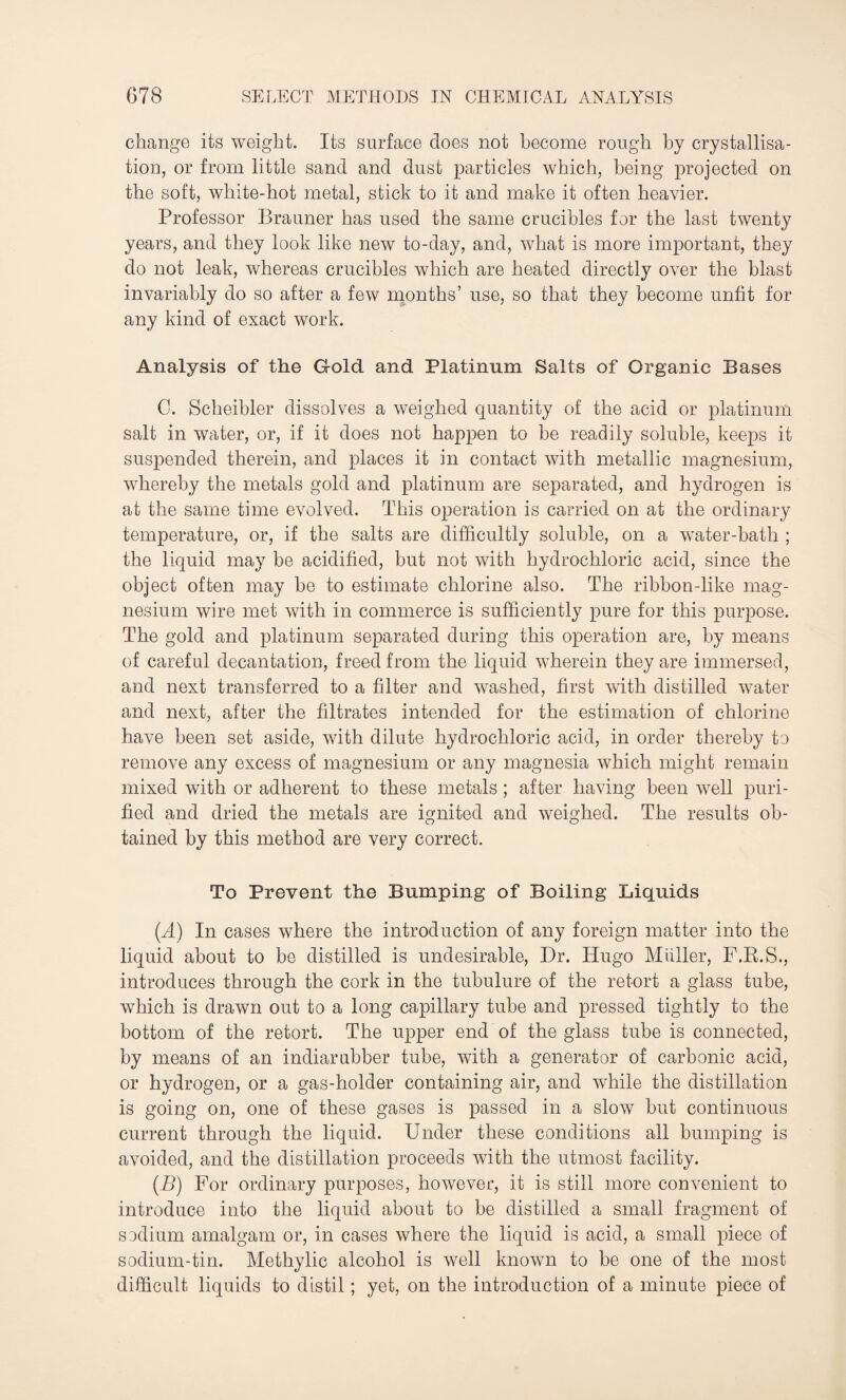 change its weight. Its surface does not become rough by crystallisa¬ tion, or from little sand and dust particles which, being projected on the soft, white-hot metal, stick to it and make it often heavier. Professor Brauner has used the same crucibles for the last twenty years, and they look like new to-day, and, what is more important, they do not leak, whereas crucibles which are heated directly over the blast invariably do so after a few months’ use, so that they become unfit for any kind of exact work. Analysis of the Gold and Platinum Salts of Organic Bases C. Scheibler dissolves a weighed quantity of the acid or platinum salt in water, or, if it does not happen to he readily soluble, keeps it suspended therein, and places it in contact with metallic magnesium, whereby the metals gold and platinum are separated, and hydrogen is at the same time evolved. This operation is carried on at the ordinary temperature, or, if the salts are difficultly soluble, on a water-bath ; the liquid may he acidified, but not with hydrochloric acid, since the object often may be to estimate chlorine also. The ribbon-like mag¬ nesium wire met with in commerce is sufficiently pure for this purpose. The gold and platinum separated during this operation are, by means of careful decantation, freed from the liquid wherein they are immersed, and next transferred to a filter and washed, first with distilled water and next, after the filtrates intended for the estimation of chlorine have been set aside, with dilute hydrochloric acid, in order thereby to remove any excess of magnesium or any magnesia which might remain mixed with or adherent to these metals ; after having been well puri¬ fied and dried the metals are ignited and weighed. The results ob¬ tained by this method are very correct. To Prevent the Bumping of Boiling Liquids (A) In cases where the introduction of any foreign matter into the liquid about to be distilled is undesirable, Dr. Hugo Mtiller, F.B.S., introduces through the cork in the tubulure of the retort a glass tube, which is drawn out to a long capillary tube and pressed tightly to the bottom of the retort. The upper end of the glass tube is connected, by means of an indiarubber tube, with a generator of carbonic acid, or hydrogen, or a gas-holder containing air, and while the distillation is going on, one of these gases is passed in a slow but continuous current through the liquid. Under these conditions all bumping is avoided, and the distillation proceeds with the utmost facility. (B) For ordinary purposes, however, it is still more convenient to introduce into the liquid about to be distilled a small fragment of sodium amalgam or, in cases where the liquid is acid, a small piece of sodium-tin. Methylic alcohol is well known to be one of the most difficult liquids to distil; yet, on the introduction of a minute piece of