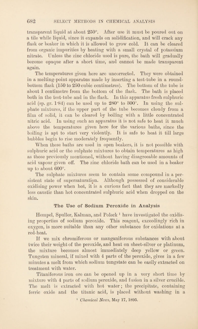 transparent liquid at about 250°. After use it must be poured out on a tile while liquid, since it expands on solidification, and will crack any flask or beaker in which, it is allowed to grow cold. It can be cleared from organic impurities by heating with a small crystal of potassium nitrate. Unless the zinc chloride used is pure, the bath will gradually become opaque after a short time,' and cannot be made transparent again. The temperatures given here are uncorrected. They were obtained in a melting-point apparatus made by inserting a test-tube in a round- bottom flask (150 to 250 cubic centimetres). The bottom of the tube is about 1 centimetre from the bottom of the flask. The bath is placed both in the test-tube and in the flask. In this apparatus fresh sulphuric acid (sp. gr. 1*84) can be used up to 280° to 300°. In using the sul¬ phate mixtures, if the upper part of the tube becomes cloudy from a film of solid, it can be cleared by boiling with a little concentrated nitric acid. In using such an apparatus it is not safe to heat it much above the temperatures given here for the various baths, since the boiling is apt to start very violently. It is safe to heat it till large bubbles begin to rise moderately frequently. When these baths are used in open beakers, it is not possible with sulphuric acid or the sulphate mixtures to obtain temperatures as high as those previously mentioned, without having disagreeable amounts of acid vapour given off. The zinc chloride bath can be used in a beaker up to about 600°. The sulphate mixtures seem to contain some compound in a per¬ sistent state of supersaturation. Although possessed of considerable oxidising power when hot, it is a curious fact that they are markedly less caustic than hot concentrated sulphuric acid when dropped on the skin. The Use of Sodium Peroxide in Analysis Hempel, Spuller, Kalman, and Poleck 1 have investigated the oxidis¬ ing properties of sodium peroxide. This reagent, exceedingly rich in oxygen, is more suitable than any other substance for oxidations at a red-heat. If we mix chromiferous or manganiferous substances with about twice their weight of the peroxide, and heat on sheet-silver or platinum, the mixture becomes almost immediately deep yellow or green. Tungsten mineral, if mixed with 4 parts of the peroxide, gives in a few minutes a melt from which sodium tungstate can be easily extracted on treatment with water. Titaniferous iron ore can be opened up in a very short time by mixture with 4 parts of sodium peroxide, and fusion in a silver crucible. The melt is extracted with hot water; the precipitate, containing ferric oxide and the titanic acid, is placed without washing in a
