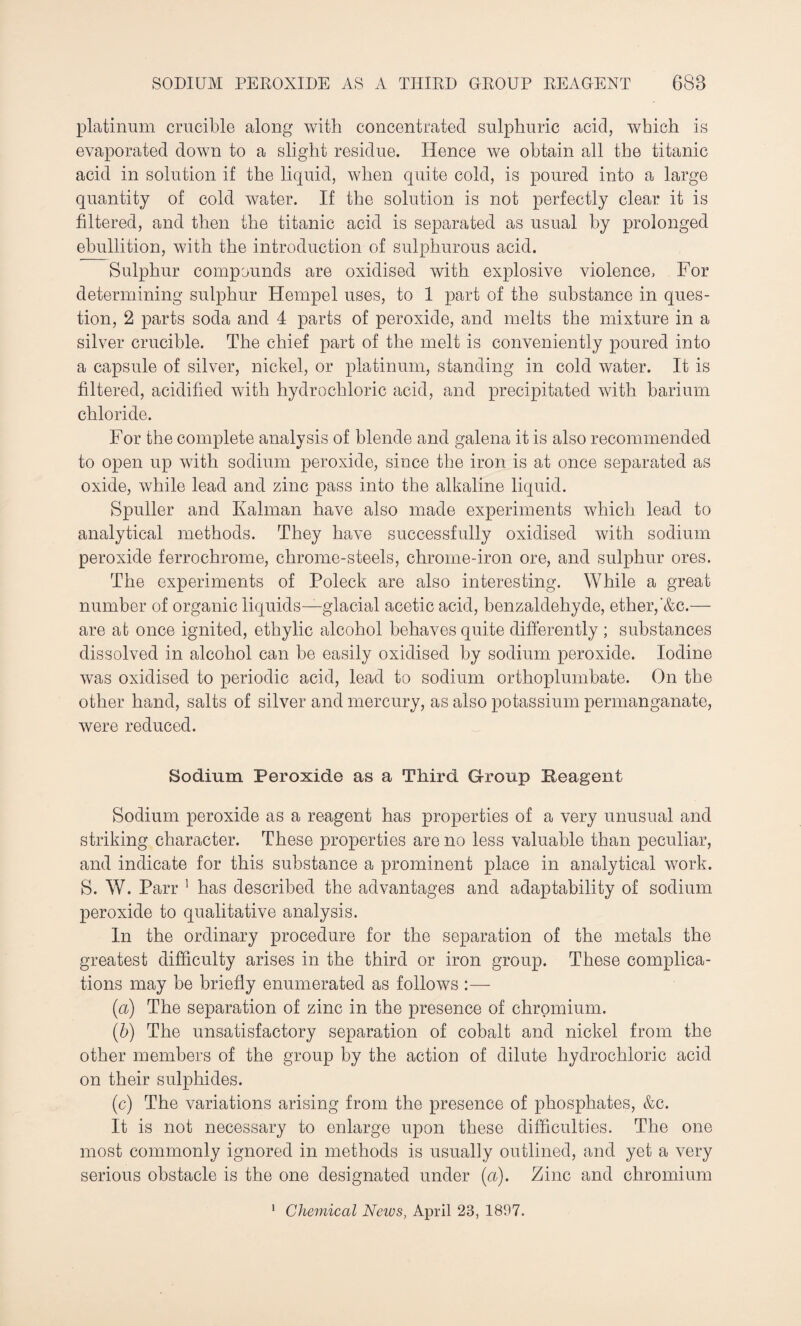 platinum crucible along with concentrated sulphuric acid, which is evaporated down to a slight residue. Hence we obtain all the titanic acid in solution if the liquid, when quite cold, is poured into a large quantity of cold water. If the solution is not perfectly clear it is filtered, and then the titanic acid is separated as usual by prolonged ebullition, with the introduction of sulphurous acid. Sulphur compounds are oxidised with explosive violence. For determining sulphur Hempel uses, to 1 part of the substance in ques¬ tion, 2 parts soda and 4 parts of peroxide, and melts the mixture in a silver crucible. The chief part of the melt is conveniently poured into a capsule of silver, nickel, or platinum, standing in cold water. It is filtered, acidified with hydrochloric acid, and precipitated with barium chloride. For the complete analysis of blende and galena it is also recommended to open up with sodium peroxide, since the iron is at once separated as oxide, while lead and zinc pass into the alkaline liquid. Spuller and Kalman have also made experiments which lead to analytical methods. They have successfully oxidised with sodium peroxide ferrochrome, chrome-steels, chrome-iron ore, and sulphur ores. The experiments of Poleck are also interesting. While a great number of organic liquids—glacial acetic acid, benzaldehyde, ether,'&c.— are at once ignited, ethylic alcohol behaves quite differently ; substances dissolved in alcohol can be easily oxidised by sodium peroxide. Iodine was oxidised to periodic acid, lead to sodium orthoplumbate. On the other hand, salts of silver and mercury, as also potassium permanganate, were reduced. Sodium Peroxide as a Third Group Reagent Sodium peroxide as a reagent has properties of a very unusual and striking character. These properties are no less valuable than peculiar, and indicate for this substance a prominent place in analytical work. S. W. Parr 1 has described the advantages and adaptability of sodium peroxide to qualitative analysis. In the ordinary procedure for the separation of the metals the greatest difficulty arises in the third or iron group. These complica¬ tions may be briefly enumerated as follows :— (a) The separation of zinc in the presence of chromium. (b) The unsatisfactory separation of cobalt and nickel from the other members of the group by the action of dilute hydrochloric acid on their sulphides. (c) The variations arising from the presence of phosphates, &c. It is not necessary to enlarge upon these difficulties. The one most commonly ignored in methods is usually outlined, and yet a very serious obstacle is the one designated under {a). Zinc and chromium