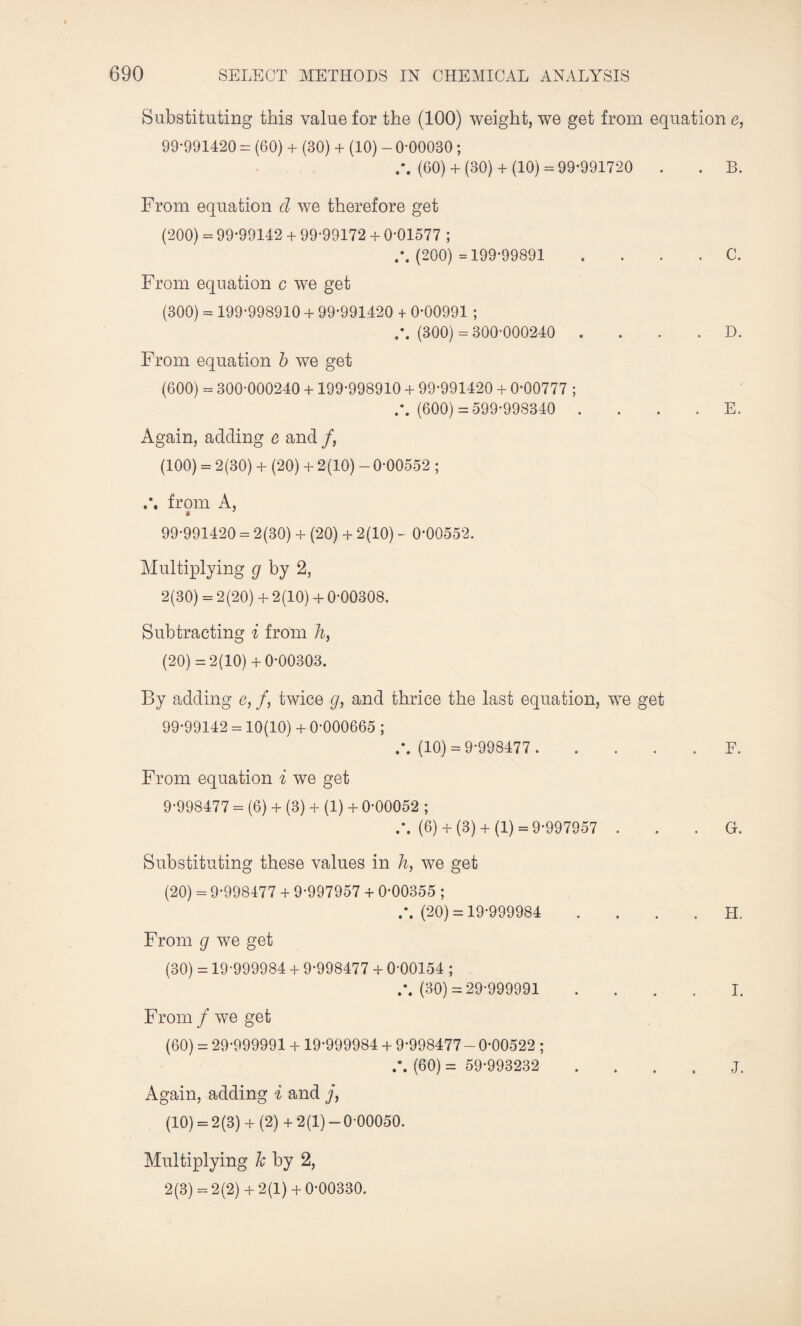 Substituting this value for the (100) weight, we get from equation e, 99-991420 = (60) + (30) + (10) - 0-00030 ; (60)+ (30)+ (10) = 99-991720 . . B. From equation d we therefore get (200) = 99-99142 + 99-99172 + 0-01577 ; (200) =199-99891 . C. From equation c we get (300) = 199-998910 + 99-991420 + 0-00991 ; (300) = 300-000240 . . . . D. From equation b we get (600) = 300-000240 + 199-998910 + 99-991420 + 0-00777 ; (600) =599-998340 E. Again, adding e and /, (100) = 2(30) + (20) + 2(10) -0-00552 ; from A, * 99-991420 = 2(30) + (20) + 2(10) - 0*00552. Multiplying g by 2, 2(30) = 2(20) + 2(10) + 0-00308. Subtracting i from h, (20) =2(10)+ 0-00303. By adding e, /, twice g, and thrice the last equation, we get 99-99142 = 10(10) + 0-000665 ; (10) = 9-998477 .F. From equation i we get 9-998477 = (6) + (3) + (1) + 0-00052 ; /. (6) + (3) + (1) = 9-997957 G. Substituting these values in h, we get (20) = 9-998477 + 9-997957 + 0-00355 ; (20) = 19-999984 H. From g we get (30) = 19-999984 + 9-998477 + 0-00154 ; (30) = 29-999991 .... I. From / we get (60) = 29-999991 + 19-999984 + 9-998477 - 0-00522 ; A. (60) = 59-993232 J. Again, adding i and j, (10) = 2(3) + (2) + 2(1) -0-00050. Multiplying k by 2, 2(3) = 2(2)+ 2(1)+ 0-00330.