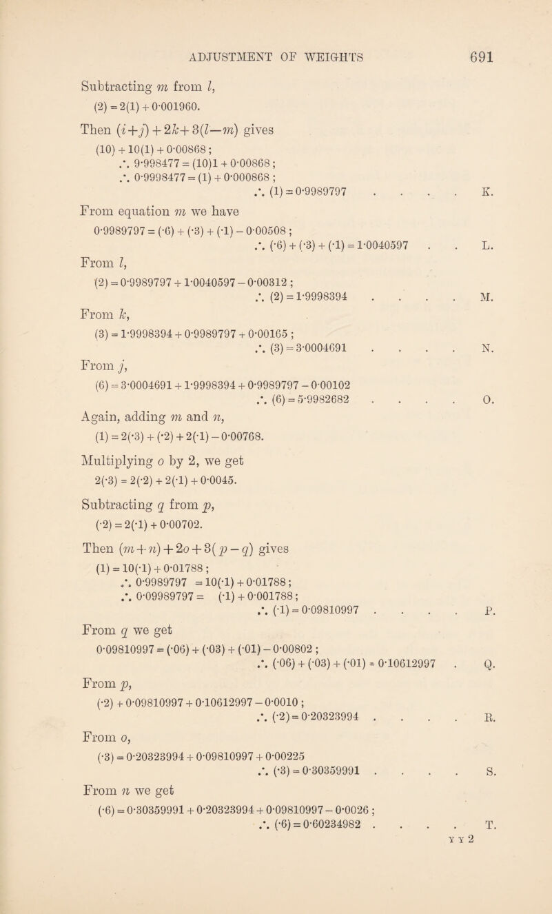 Subtracting m from l, (2) =2(1) + 0-001960. Then (i+j) + 3(7—m) gives (10) + 10(1) + 0*00868; .% 9-998477 = (10)1 + 0-00868 ; 0-9998477 = (1) + 0-000868 ; (1) = 0-9989797 . . . . K. From equation m we have 0-9989797 = (-6) + (-3) + (-1) - 0-00508 ; (-6) + (-3) + (-1) = 1-0040597 . . L. From l, (2) = 0-9989797 + 1-0040597 - 0-00312 ; (2) = 1-9998394 M. From k, (3) = 1-9998394 + 0-9989797 + 0-00165 ; (3) = 3-0004691 N. From j, (6) = 3-0004691 + 1-9998394 + 0-9989797 - 0-00102 .\ (6) = 5-9982682 .... O. Again, adding m and n, (1) = 2(-3) + (-2) + 2(-l) - 0-00768. Multiplying o by 2, we get 2(-3) = 2(-2) + 2(-l) +0-0045. Subtracting q from p, (-2) = 2(-l) + 0-00702. Then (m + n) + 2o + 3( p — q) gives (1) = 10(-1) + 0-01788; /. 0-9989797 = 10(-1)+ 0-01788 ; 0-09989797 = (-1) + 0-001788; (-1) = 0-09810997 .... P. From q we get 0-09810997 = (-06) + (-03) + (-01) - 0-00802 ; (-06) + (-03) + (-01) * 0-10612997 . Q. From p, (-2) + 0-09810997 + 0-10612997 - 0-0010 ; (-2) = 0-20323994 R. From o, (-3) = 0-20323994 + 0-09810997 + 0-00225 (-3) = 0-30359991 .... S. From n we get (-6) = 0-30359991 + 0-20323994 + 0-09810997 - 0-0026 ; (-6) = 0-60234982 .... T. Y Y 2