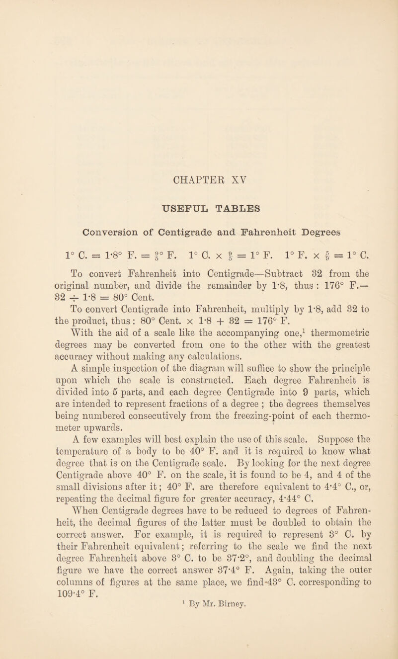 CHAPTER XV USEFUL TABLES Conversion of Centigrade and Fahrenheit Degrees 1° C. = 1*8° F. = |° F. 1° C.x | = 1° F. 1° F. x f = 1° C. To convert Fahrenheit into Centigrade—Subtract 82 from the original number, and divide the remainder by P8, thus : 176° F.— 32 -f- 1*8 = 80° Cent. To convert Centigrade into Fahrenheit, multiply by 1*8, add 32 to the product, thus : 80° Cent, x 1’8 + 32 = 176° F. With the aid of a scale like the accompanying one,1 thermometric degrees may be converted from one to the other with the greatest accuracy without making any calculations. A simple inspection of the diagram will suffice to show the principle upon which the scale is constructed. Each degree Fahrenheit is divided into 5 parts, and each degree Centigrade into 9 parts, which are intended to represent fractions of a degree ; the degrees themselves being numbered consecutively from the freezing-point of each thermo¬ meter upwards. A few examples will best explain the use of this scale. Suppose the temperature of a body to be 40° F. and it is required to know what degree that is on the Centigrade scale. By looking for the next degree Centigrade above 40° F. on the scale, it is found to be 4, and 4 of the small divisions after it; 40° F. are therefore equivalent to 4*4° C., or, repeating the decimal figure for greater accuracy, 4*44° C. When Centigrade degrees have to be reduced to degrees of Fahren¬ heit, the decimal figures of the latter must be doubled to obtain the correct answer. For example, it is required to represent 3° C. by their Fahrenheit equivalent; referring to the scale we find the next degree Fahrenheit above 3° C. to be 37*2°, and doubling the decimal figure we have the correct answer 37*4° F. Again, taking the outer columns of figures at the same place, we find-43° C. corresponding to 109-4° F. By Mr. Birney.