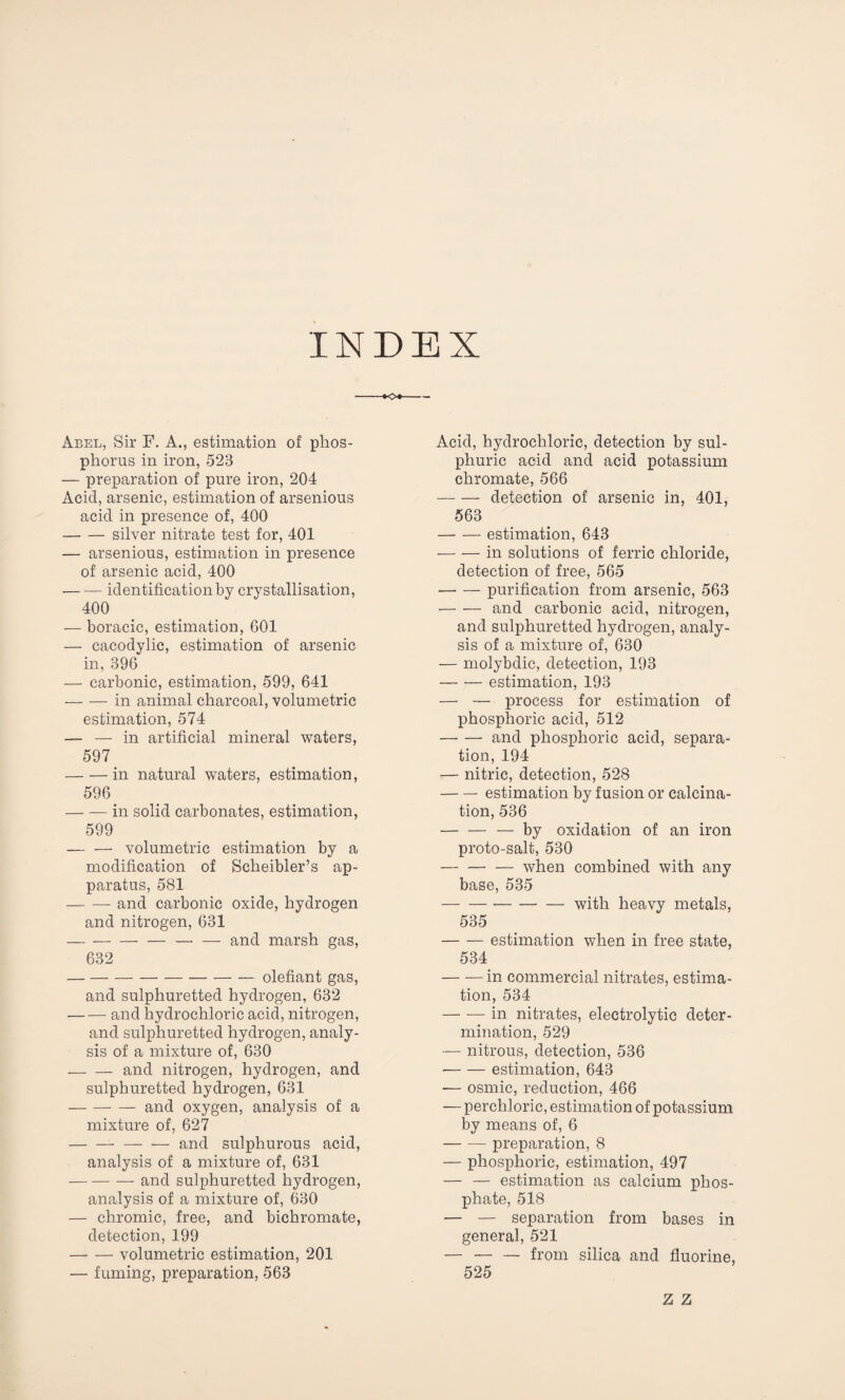 INDEX Abel, Sir F. A., estimation of phos¬ phorus in iron, 523 — preparation of pure iron, 204 Acid, arsenic, estimation of arsenious acid in presence of, 400 -silver nitrate test for, 401 — arsenious, estimation in presence of arsenic acid, 400 -identification by crystallisation, 400 — boracic, estimation, 601 — cacodylic, estimation of arsenic in, 396 — carbonic, estimation, 599, 641 -in animal charcoal, volumetric estimation, 574 — — in artificial mineral waters, 597 -in natural waters, estimation, 596 -in solid carbonates, estimation, 599 — — volumetric estimation by a modification of Scheibler’s ap¬ paratus, 581 — — and carbonic oxide, hydrogen and nitrogen, 631 -— — and marsh gas, 632 — -olefiant gas, and sulphuretted hydrogen, 632 — — and hydrochloric acid, nitrogen, and sulphuretted hydrogen, analy¬ sis of a mixture of, 630 — — and nitrogen, hydrogen, and sulphuretted hydrogen, 631 -and oxygen, analysis of a mixture of, 627 -and sulphurous acid, analysis of a mixture of, 631 -and sulphuretted hydrogen, analysis of a mixture of, 630 — chromic, free, and bichromate, detection, 199 -volumetric estimation, 201 — fuming, preparation, 563 Acid, hydrochloric, detection by sul¬ phuric acid and acid potassium chromate, 566 -detection of arsenic in, 401, 563 -estimation, 643 -in solutions of ferric chloride, detection of free, 565 -purification from arsenic, 563 -and carbonic acid, nitrogen, and sulphuretted hydrogen, analy¬ sis of a mixture of, 630 — molybdic, detection, 193 -estimation, 193 — — process for estimation of phosphoric acid, 512 -and phosphoric acid, separa¬ tion, 194 — nitric, detection, 528 -estimation by fusion or calcina¬ tion, 536 — — — by oxidation of an iron proto-salt, 530 — — — when combined with any base, 535 -with heavy metals, 535 -estimation when in free state, 534 -in commercial nitrates, estima¬ tion, 534 -in nitrates, electrolytic deter¬ mination, 529 — nitrous, detection, 536 ■-estimation, 643 — osmic, reduction, 466 — perchloric, estimation of potassium by means of, 6 -preparation, 8 — phosphoric, estimation, 497 — — estimation as calcium phos¬ phate, 518 — — separation from bases in general, 521 — -from silica and fluorine, 525 Z Z