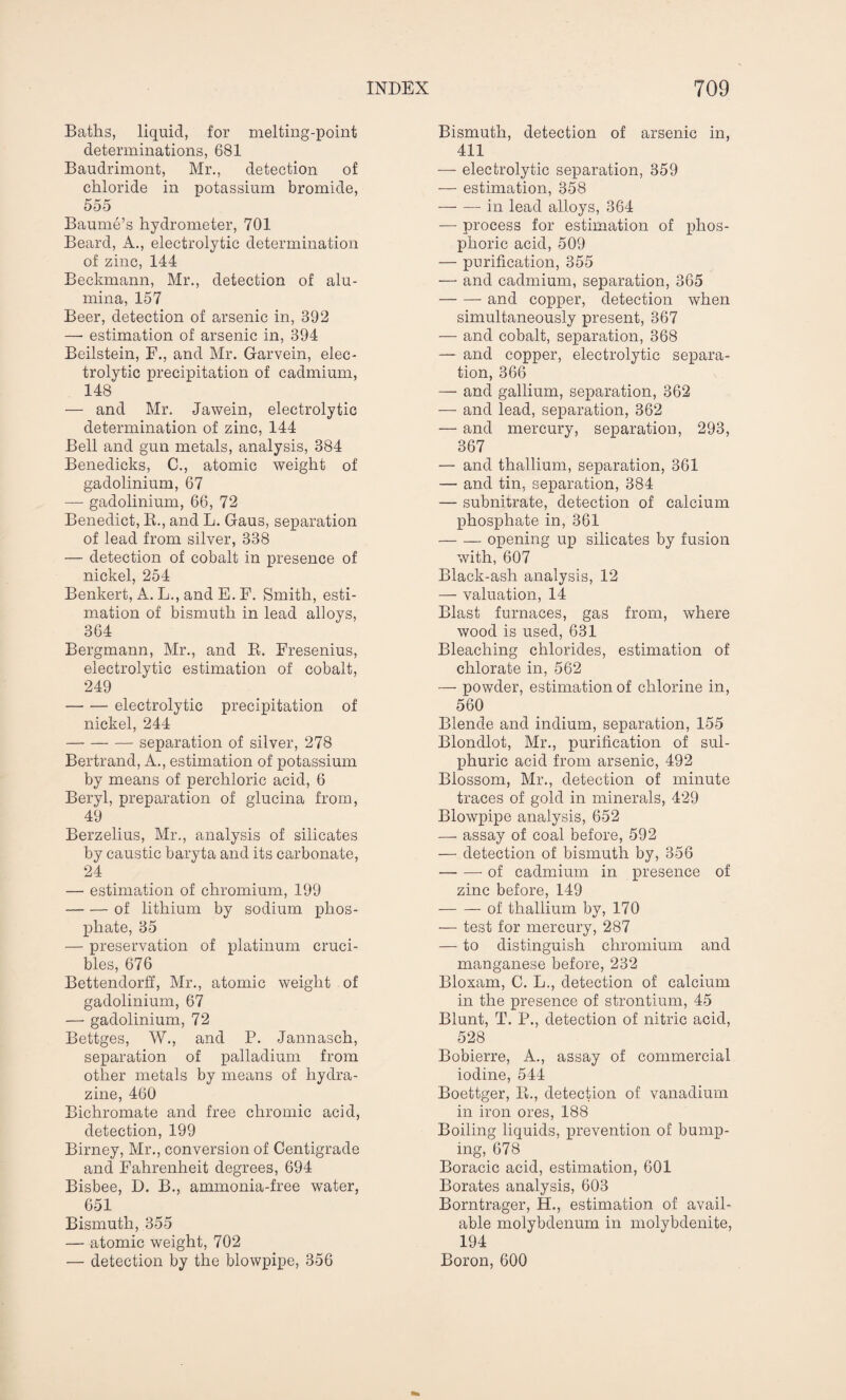 Batlis, liquid, for melting-point determinations, 681 Baudrimont, Mr., detection of chloride in potassium bromide, 555 Baume’s hydrometer, 701 Beard, A., electrolytic determination of zinc, 144 Beckmann, Mr., detection of alu¬ mina, 157 Beer, detection of arsenic in, 892 — estimation of arsenic in, 394 Beilstein, F., and Mr. Garvein, elec¬ trolytic precipitation of cadmium, 148 — and Mr. Jawein, electrolytic determination of zinc, 144 Bell and gun metals, analysis, 884 Benedicks, C., atomic weight of gadolinium, 67 — gadolinium, 66, 72 Benedict, R., and L. Gaus, separation of lead from silver, 338 — detection of cobalt in presence of nickel, 254 Benkert, A. L., and E. F. Smith, esti¬ mation of bismuth in lead alloys, 364 Bergmann, Mr., and R. Fresenius, electrolytic estimation of cobalt, 249 -electrolytic precipitation of nickel, 244 -separation of silver, 278 Bertrand, A., estimation of potassium by means of perchloric acid, 6 Beryl, preparation of glucina from, 49 Berzelius, Mr., analysis of silicates by caustic baryta and its carbonate, 24 — estimation of chromium, 199 -of lithium by sodium phos¬ phate, 35 — preservation of platinum cruci¬ bles, 676 Bettendorff, Mr., atomic weight of gadolinium, 67 — gadolinium, 72 Bettges, W., and P. Jannasch, separation of palladium from other metals by means of hydra¬ zine, 460 Bichromate and free chromic acid, detection, 199 Birney, Mr., conversion of Centigrade and Fahrenheit degrees, 694 Bisbee, D. B., ammonia-free water, 651 Bismuth, 355 — atomic weight, 702 — detection by the blowpipe, 356 Bismuth, detection of arsenic in, 411 — electrolytic separation, 359 — estimation, 358 — — in lead alloys, 364 — process for estimation of phos¬ phoric acid, 509 — purification, 355 — and cadmium, separation, 365 -and copper, detection when simultaneously present, 367 — and cobalt, separation, 368 — and copper, electrolytic separa¬ tion, 366 — and gallium, separation, 362 — and lead, separation, 362 — and mercury, separation, 293, 367 — and thallium, separation, 361 — and tin, separation, 384 — subnitrate, detection of calcium phosphate in, 361 -opening up silicates by fusion with, 607 Black-ash analysis, 12 — valuation, 14 Blast furnaces, gas from, where wood is used, 631 Bleaching chlorides, estimation of chlorate in, 562 — powder, estimation of chlorine in, 560 Blende and indium, separation, 155 Blondlot, Mr., purification of sul¬ phuric acid from arsenic, 492 Blossom, Mr., detection of minute traces of gold in minerals, 429 Blowpipe analysis, 652 — assay of coal before, 592 — detection of bismuth by, 356 -of cadmium in presence of zinc before, 149 -of thallium by, 170 — test for mercury, 287 — to distinguish chromium and manganese before, 232 Bloxam, C. L., detection of calcium in the presence of strontium, 45 Blunt, T. P., detection of nitric acid, 528 Bobierre, A., assay of commercial iodine, 544 Boettger, R., detection of vanadium in iron ores, 188 Boiling liquids, prevention of bump¬ ing, 678 Boracic acid, estimation, 601 Borates analysis, 603 Borntrager, H., estimation of avail¬ able molybdenum in molybdenite, 194 Boron, 600