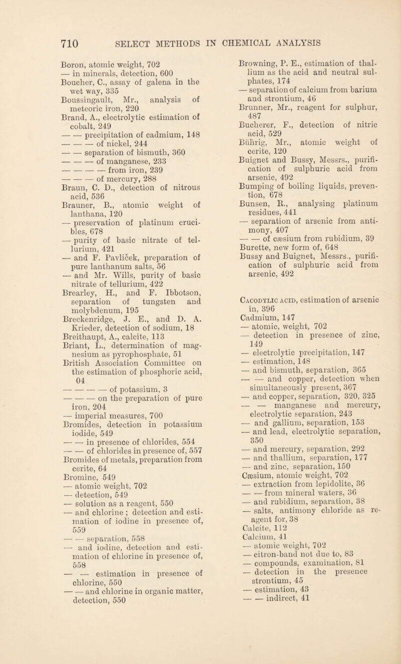 Boron, atomic weight, 702 — in minerals, detection, 600 Boucher, C., assay of galena in the wet way, 335 Boussingault, Mr., analysis of meteoric iron, 220 Brand, A., electrolytic estimation of cobalt, 249 — — precipitation of cadmium, 148 -of nickel, 244 -separation of bismuth, 360 -of manganese, 233 -from iron, 239 -of mercury, 288 Braun, C. D., detection of nitrous acid, 536 Brauner, B., atomic weight of lanthana, 120 — preservation of platinum cruci¬ bles, 678 — purity of basic nitrate of tel¬ lurium, 421 — and F. Pavlicek, preparation of pure lanthanum salts, 56 — and Mr. Wills, purity of basic nitrate of tellurium, 422 Brearley, H., and F. Ibbotson, separation of tungsten and molybdenum, 195 Breckenridge, J. E., and D. A. Krieder, detection of sodium, 18 Breithaupt, A., calcite, 113 Briant, L., determination of mag¬ nesium as pyrophosphate, 51 British Association Committee on the estimation of phosphoric acid, 04 -of potassium, 3 -on the preparation of pure iron, 204 — imperial measures, 700 Bromides, detection in potassium iodide, 549 -in presence of chlorides, 554 -of chlorides in presence of, 557 Bromides of metals, preparation from cerite, 64 Bromine, 549 — atomic weight, 702 — detection, 549 — solution as a reagent, 550 — and chlorine ; detection and esti¬ mation of iodine in presence of, 559 — — separation, 558 — and iodine, detection and esti¬ mation of chlorine in presence of, 558 — — estimation in presence of chlorine, 550 -and chlorine in organic matter, detection, 550 Browning, P. E., estimation of thal¬ lium as the acid and neutral sul¬ phates, 174 — separation of calcium from barium and strontium, 46 Brunner, Mr., reagent for sulphur, 487 Buclierer, F., detection of nitric acid, 529 Biilirig, Mr., atomic weight of cerite, 120 Buignet and Bussy, Messrs., purifi¬ cation of sulphuric acid from arsenic, 492 Bumping of boiling liquids, preven¬ tion, 678 Bunsen, R., analysing platinum residues, 441 — separation of arsenic from anti¬ mony, 407 -of caesium from rubidium, 39 Burette, new form of, 648 Bussy and Buignet, Messrs., purifi¬ cation of sulphuric acid from arsenic, 492 Cacodylic acid, estimation of arsenic in, 396 Cadmium, 147 — atomic, weight, 702 — detection in presence of zinc, 149 — electrolytic precipitation, 147 — estimation, 148 — and bismuth, separation, 365 — — and copper, detection 'when simultaneously present, 367 — and copper, separation, 320, 325 — — manganese and mercury, electrolytic separation, 243 — and gallium, separation, 153 — and lead, electrolytic separation, 350 — and mercury, separation, 292 — and thallium, separation, 177 — and zinc, separation, 150 Caesium, atomic weight, 702 — extraction from lepidolite, 36 -from mineral waters, 36 — and rubidium, separation, 38 — salts, antimony chloride as re¬ agent for, 38 Calcite, 112 Calcium, 41 — atomic weight, 702 — citron-band not due to, 83 — compounds, examination, 81 — detection in the presence strontium, 45 — estimation, 43 -indirect, 41