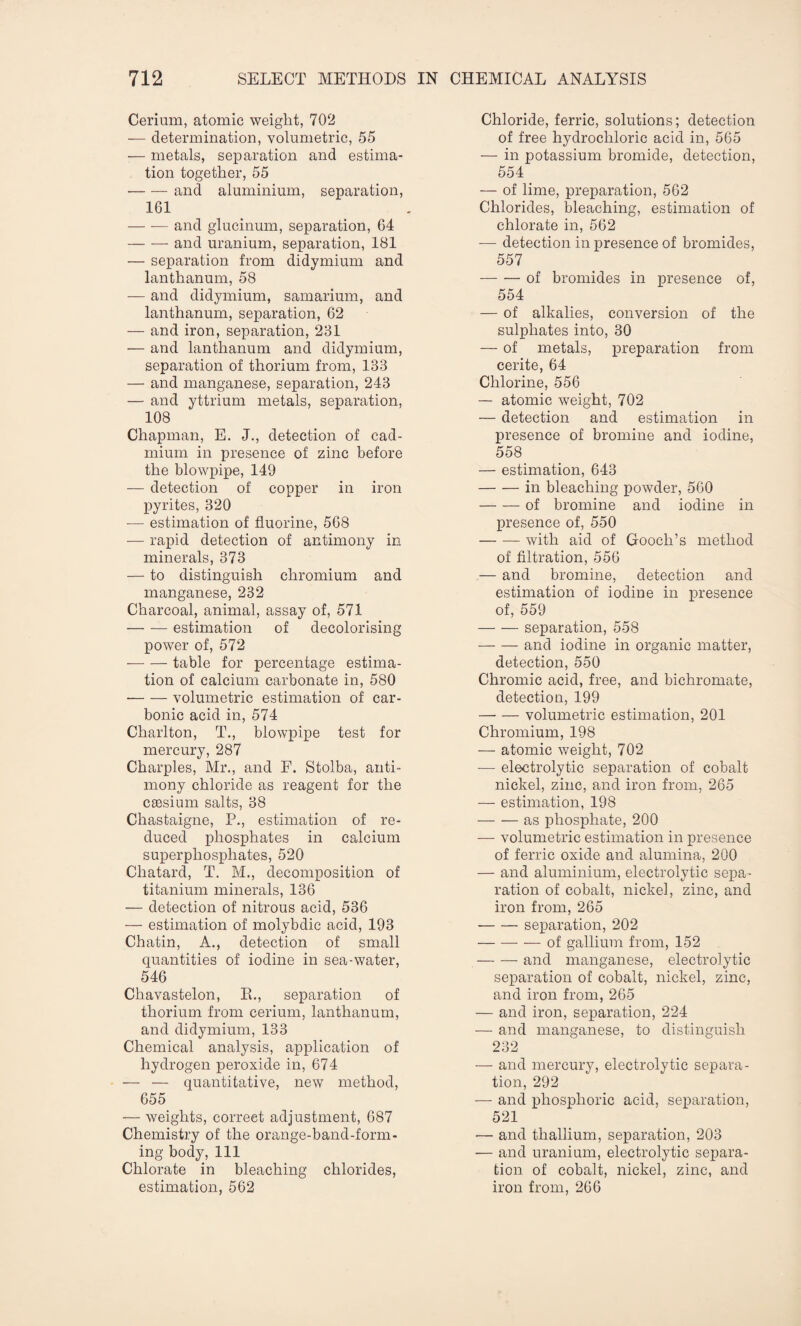 Cerium, atomic weight, 702 — determination, volumetric, 55 — metals, separation and estima¬ tion together, 55 -and aluminium, separation, 161 -and glucinum, separation, 64 -and uranium, separation, 181 — separation from didymium and lanthanum, 58 — and didymium, samarium, and lanthanum, separation, 62 — and iron, separation, 231 — and lanthanum and didymium, separation of thorium from, 133 — and manganese, separation, 243 — and yttrium metals, separation, 108 Chapman, E. J., detection of cad¬ mium in presence of zinc before the blowpipe, 149 — detection of copper in iron pyrites, 320 -— estimation of fluorine, 568 — rapid detection of antimony in minerals, 373 — to distinguish chromium and manganese, 232 Charcoal, animal, assay of, 571 -estimation of decolorising power of, 572 -table for percentage estima¬ tion of calcium carbonate in, 580 -volumetric estimation of car¬ bonic acid in, 574 Charlton, T., blowpipe test for mercury, 287 Charples, Mr., and F. Stolba, anti¬ mony chloride as reagent for the caesium salts, 38 Chastaigne, P., estimation of re¬ duced phosphates in calcium superphosphates, 520 Chatard, T. M., decomposition of titanium minerals, 136 — detection of nitrous acid, 536 — estimation of molybdic acid, 193 Chatin, A., detection of small quantities of iodine in sea-water, 546 Chavastelon, R., separation of thorium from cerium, lanthanum, and didymium, 133 Chemical analysis, application of hydrogen peroxide in, 674 — — quantitative, new method, 655 — weights, correct adjustment, 687 Chemistry of the orange-band-form¬ ing body, 111 Chlorate in bleaching chlorides, estimation, 562 Chloride, ferric, solutions; detection of free hydrochloric acid in, 565 — in potassium bromide, detection, 554 — of lime, preparation, 562 Chlorides, bleaching, estimation of chlorate in, 562 -— detection in presence of bromides, 557 -of bromides in presence of, 554 — of alkalies, conversion of the sulphates into, 30 — of metals, preparation from cerite, 64 Chlorine, 556 — atomic weight, 702 — detection and estimation in presence of bromine and iodine, 558 — estimation, 643 -in bleaching powder, 560 -of bromine and iodine in presence of, 550 -with aid of Gooch’s method of filtration, 556 — and bromine, detection and estimation of iodine in presence of, 559 -separation, 558 -and iodine in organic matter, detection, 550 Chromic acid, free, and bichromate, detection, 199 -volumetric estimation, 201 Chromium, 198 — atomic weight, 702 — electrolytic separation of cobalt nickel, zinc, and iron from, 265 — estimation, 198 — — as phosphate, 200 —- volumetric estimation in presence of ferric oxide and alumina, 200 — and aluminium, electrolytic sepa¬ ration of cobalt, nickel, zinc, and iron from, 265 -separation, 202 -of gallium from, 152 -and manganese, electrolytic separation of cobalt, nickel, zinc, and iron from, 265 — and iron, separation, 224 — and manganese, to distinguish 232 — and mercury, electrolytic separa¬ tion, 292 — and phosphoric acid, separation, 521 — and thallium, separation, 203 — and uranium, electrolytic separa¬ tion of cobalt, nickel, zinc, and iron from, 266