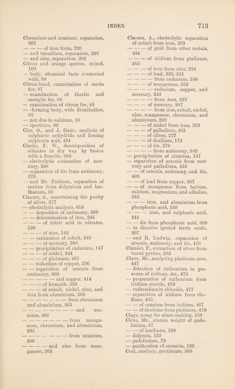 Chromium and uranium, separation, 201 -of iron from, 226 — and vanadium, separation, 203 — and zinc, separation, 202 Citron and orange spectra, mixed, 109 — body, chemical facts connected with, 90 Citron-band, examination of cerite for, 87 — examination of thorite and orangite for, 88 — examination of zircon for, 85 -forming body, wide distribution, 85 — not due to calcium, 83 — spectrum, 80 Clar, O., and J. Gaier, analysis of sulphuric anhydride and fuming sulphuric acid, 494 Clarke, F. W., decomposition of silicates in dry way by fusion with a fluoride, 605 — electrolytic estimation of mer¬ cury, 288 — separation of tin from antimony, 379 — and Mr, Pattison, separation of cerium from didymium and lan¬ thanum, 58 Classen, A., ascertaining the purity of silver, 277 — electrolytic analysis, 616 -deposition of antimony, 369 -determination of iron, 205 -of nitric acid in nitrates, 529 — — — of zinc, 143 -estimation of cobalt, 249 -of mercury, 288 -precipitation of cadmium, 147 -— of nickel, 244 — -of platinum, 461 --reduction of copper, 296 -separation of arsenic from antimony, 409 -and copper, 414 -of bismuth, 359 — -of cobalt, nickel, zinc, and iron from aluminium, 263 — -from chromium and aluminium, 265 --—-and ura¬ nium, 266 ---from manga¬ nese, chromium, and aluminium, 265 -from uranium, 266 -and zinc from man¬ ganese, 263 Classen, A., electrolytic separation of cobalt from iron, 259 — -— — of gold from other metals, 434 — --of iridium from platinum, 465 -of iron from zinc, 224 -of lead, 329, 331 -from cadmium, 350 -of manganese, 232 -cadmium, copper, and mercury, 243 -from iron, 237 — -of mercury, 287 -— from iron, cobalt, nickel, zinc, manganese, chromium, and aluminium, 292 -of nickel from iron, 259 -of palladium, 463 — —-of silver, 277 — --of thallium, 172 -of tin, 376 — -from antimony, 382 — precipitation of alumina, 157 — separation of arsenic from mer¬ cury and palladium, 416 -of arsenic, antimony, and tin, 409 -of lead from copper, 337 -of manganese from barium, calcium, magnesium, and alkalies, 243 — — — iron, and aluminium from phosphoric acid, 240 — -iron, and sulphuric acid, 241 — —- tin from phosphoric acid, 390 — to dissolve ignited ferric oxide, 207 — and R. Ludwig, separation of arsenic, antimony, and tin, 410 Claudet, F., extraction of silver from burnt pyrites, 283 Claus, Mr., analysing platinum ores, 447 — detection of ruthenium in pre¬ sence of iridium, &c., 473 —- preparation of ruthenium from iridium osmide, 470 — ruthendiamin chloride, 477 -—■ separation of iridium from rho¬ dium, 465 -of osmium from iridium, 467 -of rhodium from platinum, 470 Clays, assay for alum-making, 159 Cleve, Mr., atomic weight of gado¬ linium, 67 -of lanthana, 120 — didymia, 122 — gadolinium, 72 — purification of samaria, 123 Coal, analysis, proximate, 583