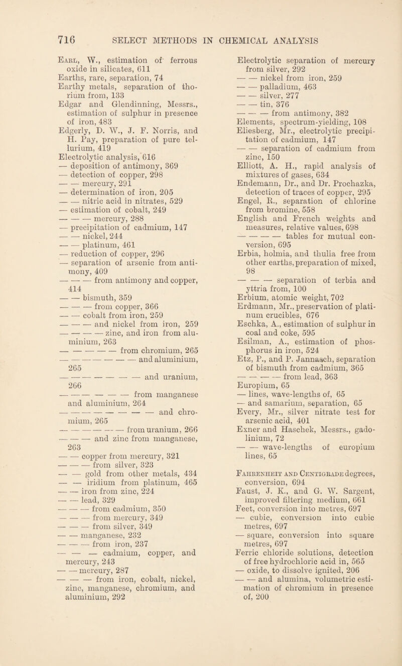 Earl, W., estimation of' ferrous oxide in silicates, 611 Earths, rare, separation, 74 Earthy metals, separation of tho¬ rium from, 133 Edgar and Glendinning, Messrs., estimation of sulphur in presence of iron, 483 Edgerly, D. W., J. F. Norris, and H. Pay, preparation of pure tel¬ lurium, 419 Electrolytic analysis, 616 — deposition of antimony, 369 ■— detection of copper, 298 -mercury, 291 — determination of iron, 205 -nitric acid in nitrates, 529 — estimation of cobalt, 249 -mercury, 288 — precipitation of cadmium, 147 -nickel, 244 -platinum, 461 — reduction of copper, 296 — separation of arsenic from anti¬ mony, 409 — — — from antimony and copper, 414 -bismuth, 359 — -from copper, 366 -cobalt from iron, 259 — -and nickel from iron, 259 — — — — zinc, and iron from alu¬ minium, 263 — -from chromium, 265 — -and aluminium, 265 — -— — and uranium, 266 — --from manganese and aluminium, 264 --— — and chro¬ mium, 265 --from uranium, 266 -and zinc from manganese, 263 -copper from mercury, 321 -— from silver, 323 — — gold from other metals, 434 — — iridium from platinum, 465 -iron from zinc, 224 -lead, 329 -from cadmium, 350 -from mercury, 349 -from silver, 349 -manganese, 232 --from iron, 237 — — — cadmium, copper, and mercury, 243 --mercury, 287 — -from iron, cobalt, nickel, zinc, manganese, chromium, and aluminium, 292 Electrolytic separation of mercury from silver, 292 -nickel from iron, 259 -palladium, 463 -silver, 277 -tin, 376 -from antimony, 382 Elements, spectrum-yielding, 108 Eliesberg, Mr., electrolytic precipi¬ tation of cadmium, 147 —- — separation of cadmium from zinc, 150 Elliott, A. II., rapid analysis of mixtures of gases, 634 Endemann, Dr., and Dr. Prochazka, detection of traces of copper, 295' Engel, R., separation of chlorine from bromine, 558 English and French weights and measures, relative values, 698 -tables for mutual con¬ version, 695 Erbia, holmia, and thulia free from other earths, preparation of mixed, 98 -- separation of terbia and yttria from, 100 Erbium, atomic weight, 702 Erdmann, Mr., preservation of plati¬ num crucibles, 676 Eschka, A., estimation of sulphur in coal and coke, 595 Esilman, A., estimation of phos¬ phorus in iron, 524 Etz, P., and P. Jannasch, separation of bismuth from cadmium, 365 -from lead, 363 Europium, 65 — lines, wave-lengths of, 65 — and samarium, separation, 65 Every, Mr., silver nitrate test for arsenic acid, 401 Exner and Haschek, Messrs., gado¬ linium, 72 -wave-lengths of europium lines, 65 Fahrenheit and Centigrade degrees, conversion, 694 Faust, J. K., and G. W. Sargent, improved filtering medium, 661 Feet, conversion into metres, 697 — cubic, conversion into cubic metres, 697 — square, conversion into square metres, 697 Ferric chloride solutions, detection of free hydrochloric acid in, 565 — oxide, to dissolve ignited, 206 — — and alumina, volumetric esti¬ mation of chromium in presence of, 200