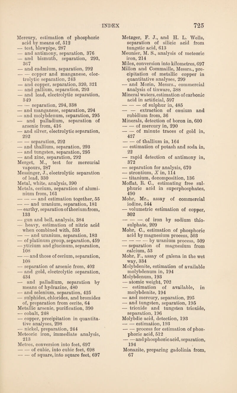 Mercury, estimation of phosphoric acid by means of, 512 — test, blowpipe, 287 — and antimony, separation, 376 — and bismuth, separation, 293, 367 — and cadmium, separation, 292 -copper and manganese, elec¬ trolytic separation, 243 — and copper, separation, 320, 321 — and gallium, separation, 293 — and lead, electrolytic separation, 349 -separation, 294, 338 — and manganese, separation, 294 — and molybdenum, separation, 295 — and palladium, separation of arsenic from, 416 — and silver, electrolytic separation, 292 -separation, 292 — and thallium, separation, 293 — and tungsten, separation, 295 — and zinc, separation, 292 Merget, M., test for mercurial vapours, 287 Messinger, J., electrolytic separation of lead, 330 Metal, white, analysis, 390 Metals, cerium, separation of alumi¬ nium from, 161 -and estimation together, 55 -and uranium, separation, 181 — earthy, separation of thorium from, 133 — gun and bell, analysis, 384 — heavy, estimation of nitric acid when combined with, 535 -and uranium, separation, 183 — of platinum group, separation, 459 — yttrium and glucinum, separation, 108 -and those of cerium, separation, 108 — separation of arsenic from, 402 — and gold, electrolytic separation, 434 — and palladium, separation by means of hydrazine, 480 — and selenium, separation, 425 — sulphides, chlorides, and bromides of, preparation from cerite, 64 Metallic arsenic, purification, 390 — cobalt, 248 — copper, precipitation in quantita¬ tive analyses, 298 — nickel, preparation, 244 Meteoric iron, immediate analysis, 213 Metres, conversion into feet, 697 -of cubic, into cubic feet, 698 -of square, into square feet, 697 Metzger, F. J., and H. L. Wells, separation of silicic acid from tungstic acid, 613 Meunier, M. S., analysis of meteoric iron, 214 Miles, conversion into kilometres, 697 Millon and Commaille, Messrs., pre¬ cipitation of metallic copper in quantitative analyses, 299 •— and Morin, Messrs., commercial analysis of tinware, 388 Mineral waters, estimation of carbonic acid in artificial, 597 -of sulphur in, 485 — — extraction of caesium and rubidium from, 36 Minerals, detection of boron in, 600 -of mercury in, 290 -of minute traces of gold in, 427 -of thallium in, 164 — estimation of potash and soda in, 22 — rapid detection of antimony in, 372 — separation for analysis, 670 — strontium, X in, 114 — titanium, decomposition, 136 Moffat, R. C., estimating free sul¬ phuric acid in superphosphates, 490 Mohr, Mr., assay of commercial iodine, 544 — volumetric estimation of copper, 302 -—.of iron by sodium thio¬ sulphate, 209 Mohr, C., estimation of phosphoric acid by magnesium process, 503 -- — by uranium process, 509 — separation of magnesium from calcium, 53 Mohr, F., assay of galena in the wet way, 334 Molybdenite, estimation of available molybdenum in, 194 Molybdenum, 193 — atomic weight, 702 — estimation of available, in molybdenite, 194 — and mercury, separation, 295 — and tungsten, separation, 195 — trioxide and tungsten trioxide, separation, 196 Molybdic acid, detection, 193 -estimation, 193 -process for estimation of phos¬ phoric acid, 512 -and phosphoric acid, separation, 194 Monazite, preparing gadolinia from, 67