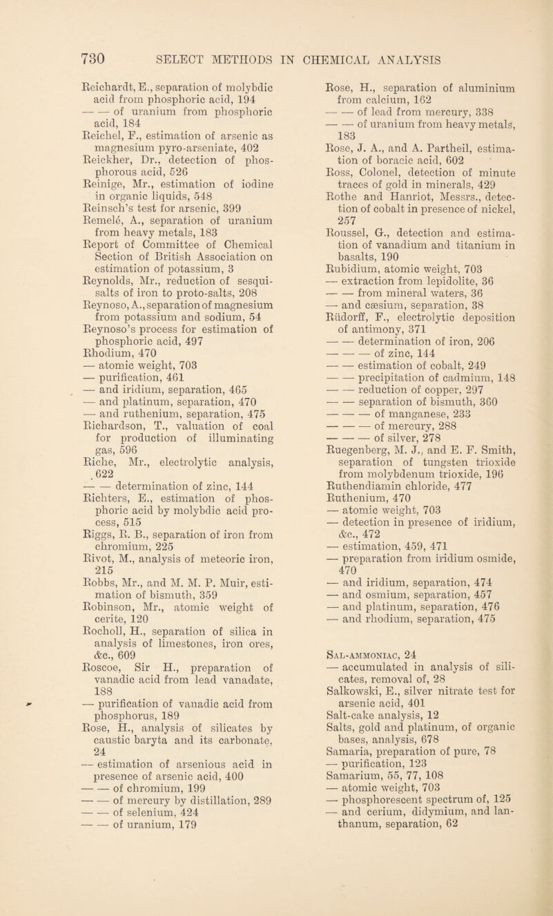 Beichardt, E., separation of molybdic acid from phosphoric acid, 194 -of uranium from phosphoric acid, 184 Beichel, F., estimation of arsenic as magnesium pyro-arseniate, 402 Beickher, Dr., detection of phos¬ phorous acid, 526 Beinige, Mr., estimation of iodine in organic liquids, 548 Beinsch’s test for arsenic, 399 Bemele, A., separation of uranium from heavy metals, 183 Beport of Committee of Chemical Section of British Association on estimation of potassium, 3 Beynolds, Mr., reduction of sesqui- salts of iron to proto-salts, 208 Beynoso, A., separation of magnesium from potassium and sodium, 54 Beynoso’s process for estimation of phosphoric acid, 497 Bhodium, 470 — atomic weight, 703 — purification, 461 -— and iridium, separation, 465 — and platinum, separation, 470 — and ruthenium, separation, 475 Bichardson, T., valuation of coal for production of illuminating gas, 596 Biche, Mr., electrolytic analysis, ,622 — — determination of zinc, 144 Bichters, E., estimation of phos¬ phoric acid by molybdic acid pro¬ cess, 515 Biggs, B. B., separation of iron from chromium, 225 Bivot, M., analysis of meteoric iron, 215 Bobbs, Mr., and M. M. P. Muir, esti¬ mation of bismuth, 359 Bobinson, Mr., atomic weight of cerite, 120 Bocholl, H., separation of silica in analysis of limestones, iron ores, &c., 609 Boscoe, Sir H., preparation of vanadic acid from lead vanadate, 188 — purification of vanadic acid from phosphorus, 189 Bose, H., analysis of silicates by caustic baryta and its carbonate, 24 — estimation of arsenious acid in presence of arsenic acid, 400 -of chromium, 199 -of mercury by distillation, 289 -of selenium, 424 — -—-of uranium, 179 Bose, H., separation of aluminium from calcium, 162 — — of lead from mercury, 338 --of uranium from heavy metals, 183 Bose, J. A., and A. Partheil, estima¬ tion of boracic acid, 602 Boss, Colonel, detection of minute traces of gold in minerals, 429 Botlie and Planriot, Messrs., detec¬ tion of cobalt in presence of nickel, 257 Boussel, G., detection and estima¬ tion of vanadium and titanium in basalts, 190 Bubidium, atomic weight, 703 — extraction from lepidolite, 36 -from mineral waters, 36 —- and ceesium, separation, 38 Budorff, F., electrolytic deposition of antimony, 371 —- — determination of iron, 206 -of zinc, 144 -estimation of cobalt, 249 -precipitation of cadmium, 148 -reduction of copper, 297 •-separation of bismuth, 360 -of manganese, 233 -of mercury, 288 -of silver, 278 Buegenberg, M. J., and E. F. Smith, separation of tungsten trioxide from molybdenum trioxide, 196 Buthendiarnin chloride, 477 Buthenium, 470 — atomic weight, 703 — detection in presence of iridium, &c., 472 — estimation, 459, 471 — preparation from iridium osmide, 470 — and iridium, separation, 474 — and osmium, separation, 457 — and platinum, separation, 476 — and rhodium, separation, 475 Sal-ammoniac, 24 — accumulated in analysis of sili¬ cates, removal of, 28 Salkowski, E., silver nitrate test for arsenic acid, 401 Salt-cake analysis, 12 Salts, gold and platinum, of organic bases, analysis, 678 Samaria, preparation of pure, 78 — purification, 123 Samarium, 55, 77, 108 — atomic weight, 703 — phosphorescent spectrum of, 125 — and cerium, didymium, and lan¬ thanum, separation, 62