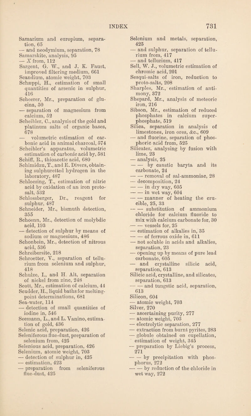 Samarium and europium, separa¬ tion, 65 —- and neodymium, separation, 78 Samarskite, analysis, 95 — X from, 112 Sargent, G. W., and J. K. Faust, improved filtering medium, 661 Scandium, atomic weight, 703 Schaeppi, H., estimation of small quantities of arsenic in sulphur, 416 Scheerer, Mr., preparation of glu- cina, 50 — separation of magnesium from calcium, 52 Scheibler, C., analysis of the gold and platinum salts of organic bases, 678 — volumetric estimation of car¬ bonic acid in animal charcoal, 574 Scheibler’s apparatus, volumetric estimation of carbonic acid by, 581 Schiff, R., thioacetic acid, 680 Schimidzu, T., and E. Divers, obtain¬ ing sulphuretted hydrogen in the laboratory, 487 Schloesing, T., estimation of nitric acid by oxidation of an iron proto¬ salt, 532 Schlossberger, Dr., reagent for sulphur, 487 Schneider, Mr., bismuth detection, 355 Schoenn, Mr., detection of molybdic acid, 193 — detection of sulphur by means of sodium or magnesium, 486 Schonbein, Mr., detection of nitrous acid, 536 Schreibersite, 218 Schroetter, V., separation of tellu¬ rium from selenium and sulphur, 418 Schulze, I., and H, Alt, separation of nickel from zinc, 248 Scott, Mr., estimation of calcium, 44 Scudder, H., liquid baths for melting- point determinations, 681 Sea-water, 114 — detection of small quantities of iodine in, 546 Seemann, L., and L. Vanino, estima¬ tion of gold, 436 Selenic acid, preparation, 426 Seleniferous flue-dust, preparation of selenium from, 425 Selenious acid, preparation, 426 Selenium, atomic weight, 703 — detection of sulphur in, 425 — estimation, 423 — preparation from seleniferous flue-dust, 425 Selenium and metals, separation, 425 — and sulphur, separation of tellu¬ rium from, 417 — and tellurium, 417 Sell, W. J., volumetric estimation of chromic acid, 201 Sesqui-salts of iron, reduction to proto-salts, 208 Sharpies, Mr., ■ estimation of anti¬ mony, 372 Shepard, Mr., analysis of meteoric iron, 216 Sibson, Mr., estimation of reduced phosphates in calcium super¬ phosphate, 519 Silica, separation in analysis of limestones, iron ores, &c., 609 — and fluorine, separation of phos¬ phoric acid from, 525 Silicates, analysing by fusion with lime, 23 — analysis, 25 -by caustic baryta and its carbonate, 24 -removal of sal-ammoniac, 28 — decomposition, 24 -in dry way, 605 -in wet way, 604 -manner of heating the cru¬ cible, 25, 33 -substitution of ammonium chloride for calcium fluoride to mix with calcium carbonate for, 30 -vessels for, 25 — estimation of alkalies in, 35 -of ferrous oxide in, 611 — not soluble in acids and alkalies, separation, 23 — opening up by means of pure lead carbonate, 605 — and crystalline silicic acid, separation, 613 Silicic acid, crystalline, and silicates, separation, 613 --- and tungstic acid, separation, 613 Silicon, 604 -— atomic weight, 703 Silver, 270 — ascertaining purity, 277 — atomic weight, 703 — electrolytic separation, 277 — extraction from burnt pyrites, 283 — globule obtained on cupellation, estimation of weight, 345 — preparation by Liebig’s process, 271 -by precipitation with phos¬ phorus, 272 -by reduction of the chloride in wet way, 272