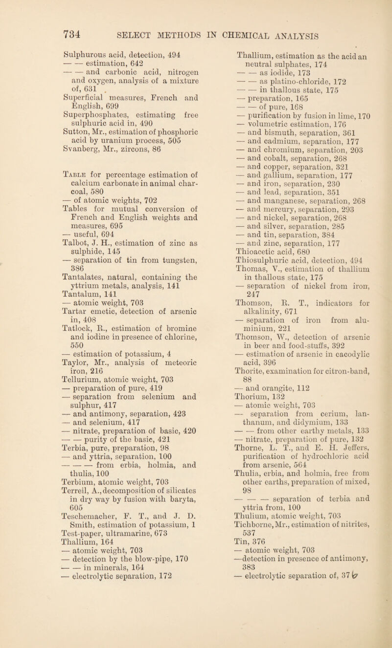 Sulphurous acid, detection, 494 -estimation, 642 -and carbonic acid, nitrogen and oxygen, analysis of a mixture of, 631 . Superficial measures, French and English, 699 Superphosphates, estimating free sulphuric acid in, 490 Sutton, Mr., estimation of phosphoric acid by uranium process, 505 Svanberg, Mr., zircons, 86 Table for percentage estimation of calcium carbonate in animal char¬ coal, 580 — of atomic weights, 702 Tables for mutual conversion of French and English weights and measures, 695 — useful, 694 Talbot, J. H., estimation of zinc as sulphide, 145 — separation of tin from tungsten, 386 Tantalates, natural, containing the yttrium metals, analysis, 141 Tantalum, 141 — atomic weight, 703 Tartar emetic, detection of arsenic in, 408 Tatlock, E., estimation of bromine and iodine in presence of chlorine, 550 — estimation of potassium, 4 Taylor, Mr., analysis of meteoric iron, 216 Tellurium, atomic weight, 703 — preparation of pure, 419 — separation from selenium and sulphur, 417 — and antimony, separation, 423 — and selenium, 417 — nitrate, preparation of basic, 420 — — purity of the basic, 421 Terbia, pure, preparation, 98 — and yttria, separation, 100 -from erbia, holmia, and thulia, 100 Terbium, atomic weight, 703 Terreil, A., decomposition of silicates in dry way by fusion with baryta, 605 Teschemacher, F. T., and J. D. Smith, estimation of potassium, 1 Test-paper, ultramarine, 673 Thallium, 164 — atomic weight, 703 — detection by the blow-pipe, 170 -in minerals, 164 — electrolytic separation, 172 Thallium, estimation as the acid an neutral sulphates, 174 — — as iodide, 173 -as platino-chloride, 172 -in thallous state, 175 — preparation, 165 -of pure, 168 — purification by fusion in lime, 170 — volumetric estimation, 176 — and bismuth, separation, 361 — and cadmium, separation, 177 — and chromium, separation, 203 — and cobalt, separation, 268 — and copper, separation, 321 — and gallium, separation, 177 — and iron, separation, 230 — and lead, separation, 351 — and manganese, separation, 268 — and mercury, separation, 293 — and nickel, separation, 268 — and silver, separation, 285 — and tin, separation, 384 — and zinc, separation, 177 Thioacetic acid, 680 Thiosulphuric acid, detection, 494 Thomas, V., estimation of thallium in thallous state, 175 — separation of nickel from iron-, 247 Thomson, E. T., indicators for alkalinity, 671 — separation of iron from alu¬ minium, 221 Thomson, W., detection of arsenic in beer and food-stuffs, 392 — estimation of arsenic in cacodylic acid, 396 Thorite, examination for citron-band, 88 — and orangite, 112 Thorium, 132 — atomic weight, 703 — separation from cerium, lan¬ thanum, and didymium, 133 — -— from other earthy metals, 133 — nitrate, preparation of pure, 132 Thorne, L. T., and E. H. Jeffers, purification of hydrochloric acid from arsenic, 564 Thulia, erbia, and holmia, free from other earths, preparation of mixed, 98 -— separation of terbia and yttria from, 100 Thulium, atomic weight, 703 Tichborne,Mr., estimation of nitrites, 537 Tin, 376 — atomic weight, 703 —detection in presence of antimony, 383 — electrolytic separation of, 37 fc?