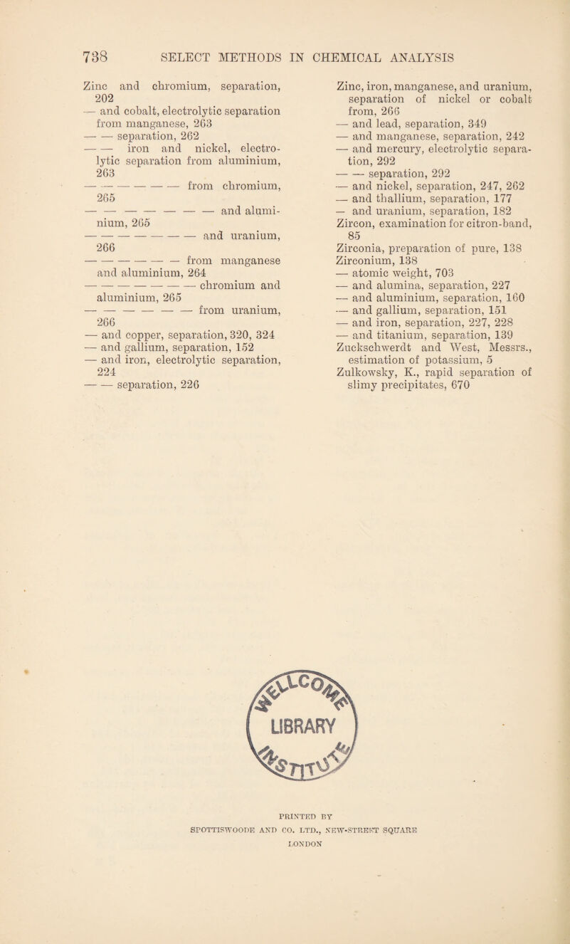 Zinc and chromium, separation, 202 — and cobalt, electrolytic separation from manganese, 263 -separation, 262 -iron and nickel, electro¬ lytic separation from aluminium, 263 -- from chromium, 265 — — and alumi- nium, 265 — and uranium, 266 from manganese and aluminium, 264 — chromium and aluminium, 265 - - - - - - — from uranium, 266 — and copper, separation, 320, 324 — and gallium, separation, 152 — and iron, electrolytic separation, 224 -separation, 226 Zinc, iron, manganese, and uranium, separation of nickel or cobalt from, 266 — and lead, separation, 349 — and manganese, separation, 242 — and mercury, electrolytic separa¬ tion, 292 -separation, 292 — and nickel, separation, 247, 262 — and thallium, separation, 177 — and uranium, separation, 182 Zircon, examination for citron-band, 85 Zirconia, preparation of pure, 138 Zirconium, 138 — atomic weight, 703 — and alumina, separation, 227 — and aluminium, separation, 160 and gallium, separation, 151 — and iron, separation, 227, 228 — and titanium, separation, 139 Zuckschwerdt and West, Messrs., estimation of potassium, 5 Zulkowsky, K., rapid separation of slimy precipitates, 670 SPOTTISWOODE AND CO. LTD., NEW-STREET SQUARE LONDON