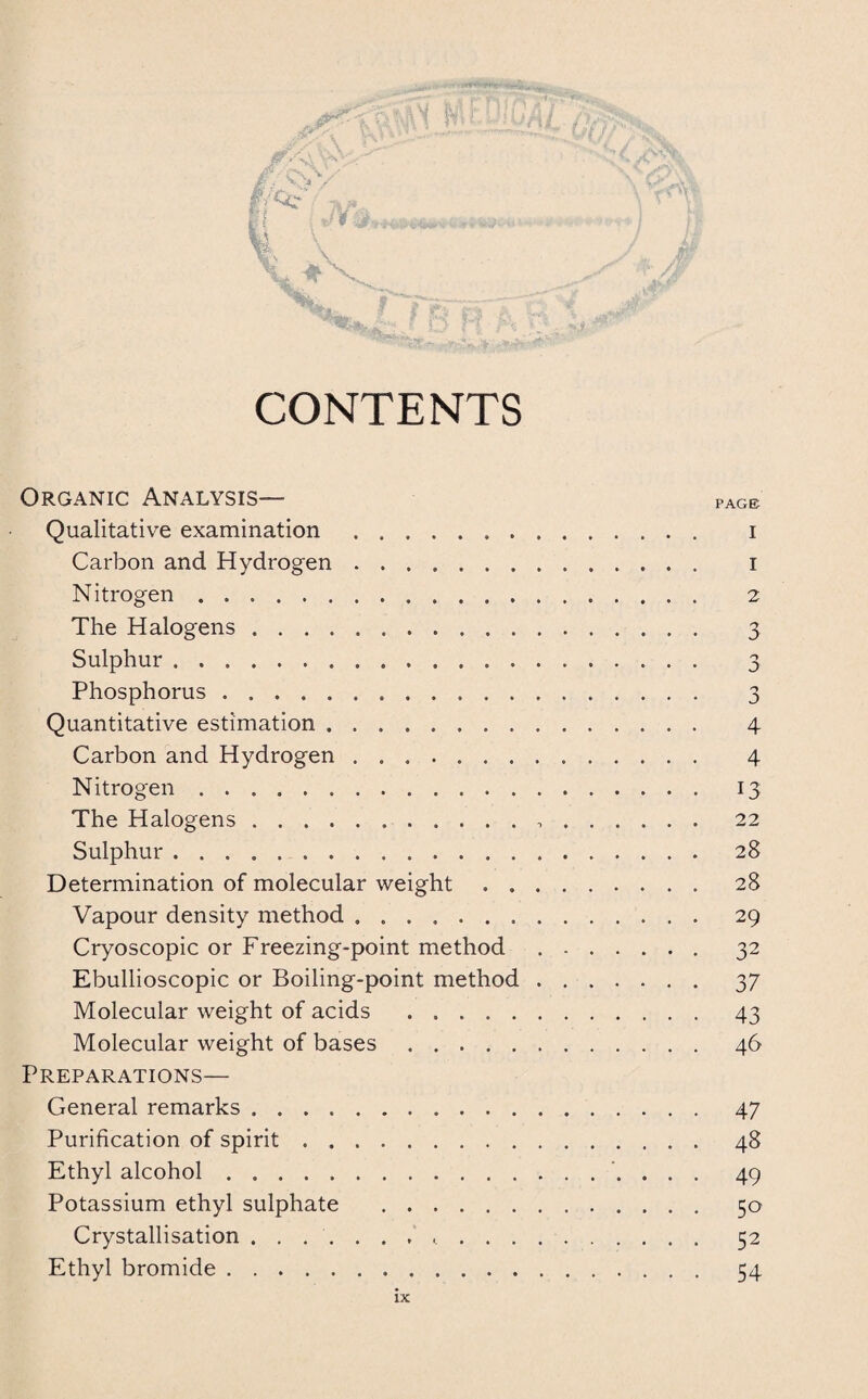 CONTENTS Organic Analysis— Qualitative examination. Carbon and Hydrogen ....... Nitrogen . .. The Halogens. Sulphur. Phosphorus . Quantitative estimation. Carbon and Hydrogen. Nitrogen. The Halogens. Sulphur. Determination of molecular weight . . Vapour density method ....... Cryoscopic or Freezing-point method Ebullioscopic or Boiling-point method Molecular weight of acids . Molecular weight of bases. Preparations— General remarks. Purification of spirit. Ethyl alcohol. Potassium ethyl sulphate . Crystallisation ........... Ethyl bromide. PAGE I 1 2 3 n J 3 4 4 13 22 28 28 29 32 37 43 46 47 48 49 50 52 54