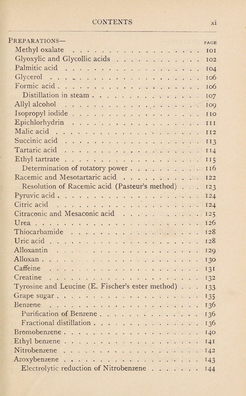 Preparations— page Methyl oxalate.ioi Glyoxylic and Glycollic acids ..102 Palmitic acid.104 Glycerol . . . ..106 Formic acid.106 Distillation in steam.107 Allyl alcohol.109 Isopropyl iodide. no Epichlorhydrin ..ill Malic acid. 112 Succinic acid.113 Tartaric acid..114 Ethyl tartrate. 115 Determination of rotatory power.116 Racemic and Mesotartaric acid ..122 Resolution of Racemic acid (Pasteur’s method) ... 123 Pyruvic acid ..124 Citric acid ..124 Citraconic and Mesaconic acid. 125 Urea. 126 Thiocarbamide. 128 Uric acid. 128 Alloxantin. 129 Alloxan.130 Caffeine. 131 Creatine.132 Tyrosine and Leucine (E. Fischer’s ester method) ... 133 Grape sugar.135 Benzene. 136 Purification of Benzene.136 Fractional distillation.136 Bromobenzene.140 Ethyl benzene...141 Nitrobenzene. 142 Azoxybenzene.143 Electrolytic reduction of Nitrobenzene.144