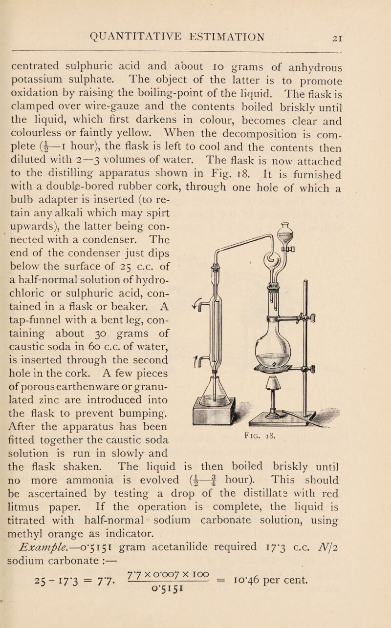 centrated sulphuric acid and about io grams of anhydrous potassium sulphate. The object of the latter is to promote oxidation by raising the boiling-point of the liquid. The flask is clamped over wire-gauze and the contents boiled briskly until the liquid, which first darkens in colour, becomes clear and colourless or faintly yellow. When the decomposition is com¬ plete (J— i hour), the flask is left to cool and the contents then diluted with 2—3 volumes of water. The flask is now attached to the distilling apparatus shown in Fig. 18. It is furnished with a double-bored rubber cork, through one hole of which a bulb adapter is inserted (to re¬ tain any alkali which may spirt upwards), the latter being con¬ nected with a condenser. The end of the condenser just dips below the surface of 25 c.c. of a half-normal solution of hydro¬ chloric or sulphuric acid, con¬ tained in a flask or beaker. A tap-funnel with a bent leg, con¬ taining about 30 grams of caustic soda in 60 c.c. of water, is inserted through the second hole in the cork. A few pieces of porous earthenware or granu¬ lated zinc are introduced into the flask to prevent bumping. After the apparatus has been fitted together the caustic soda solution is run in slowly and the flask shaken. The liquid is then boiled briskly until no more ammonia is evolved —f hour). This should be ascertained by testing a drop of the distillate with red litmus paper. If the operation is complete, the liquid is titrated with half-normal sodium carbonate solution, using methyl orange as indicator. Example.—0*5151 gram acetanilide required 17*3 c.c. N/2 sodium carbonate :— 77 x 0*007 x 100 10*46 per cent. 25-i7'3 = 7*7- 0*5151