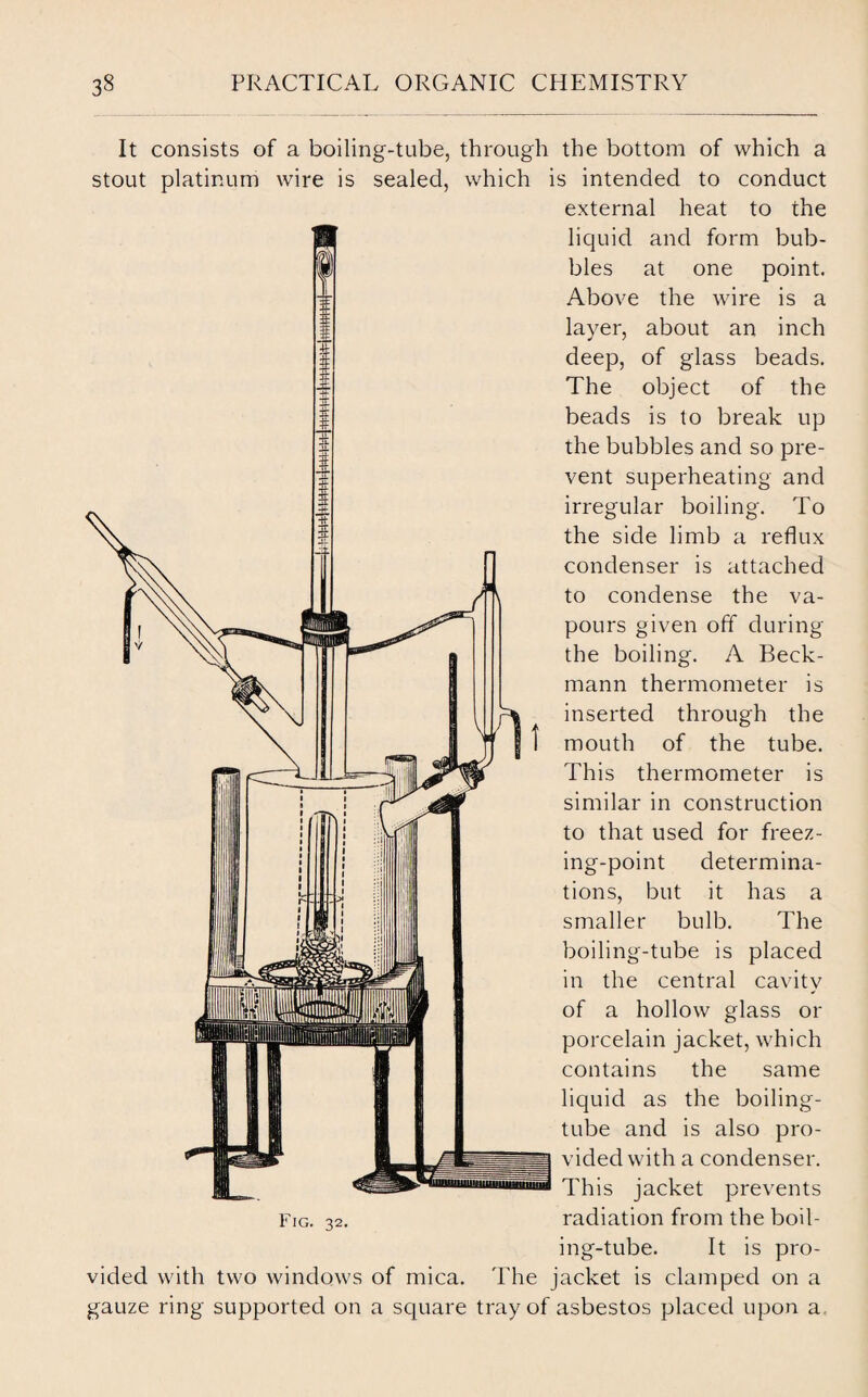 It consists of a boiling-tube, through the bottom of which a stout platinum wire is sealed, which is intended to conduct external heat to the liquid and bles at Above the wire layer, about an form bub- one point, is a inch deep, of glass beads. The object of the beads is to break up the bubbles and so pre¬ vent superheating and irregular boiling. To the side limb a reflux condenser is attached to condense the va¬ pours given off during the boiling. A Beck¬ mann thermometer is inserted through the mouth of the tube. This thermometer is similar in construction to that used for freez¬ ing-point determina¬ tions, but it has a smaller bulb. The boiling-tube is placed in the central cavity of a hollow glass or porcelain jacket, which contains the same liquid as the boiling- tube and is also pro¬ vided with a condenser. This jacket prevents radiation from the boil¬ ing-tube. It is pro¬ vided with two windows of mica. The jacket is clamped on a gauze ring supported on a square tray of asbestos placed upon a Fig. 32.