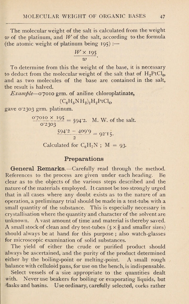 The molecular weight of the salt is calculated from the weight w of the platinum, and IV of the salt, according to the formula (the atomic weight of platinum being 195) :—■ IV x 195 w To determine from this the weight of the base, it is necessary to deduct from the molecular weight of the salt that of H2PtCl6, and as two molecules of the base are contained in the salt, the result is halved. Example—07010 grm. of aniline chloroplatinate, (C6H5NH2)2H2PtCle, gave o'2303 grm. platinum. = 594-2. M. W. of the salt. 0-2303 594-2 - 409-9 = 92.i5> Calculated for C6H7N ; M = 93. Preparations General Remarks.—Carefully read through the method. References to the process are given under each heading. Be clear as to the objects of the various steps described and the nature of the materials employed. It cannot be too strongly urged that in all cases where any doubt exists as to the nature of an operation, a preliminary trial should be made in a test-tube with a small quantity of the substance. This is especially necessary in crystallisation where the quantity and character of the solvent are unknown. A vast amount of time and material is thereby saved. A small stock of clean and dry test-tubes (5 x § and smaller sizes) should always be at hand for this purpose ; also watch-glasses for microscopic examination of solid substances. The yield of either the crude or purified product should always be ascertained, and the purity of the product determined either by the boiling-point or melting-point. A small rough balance with celluloid pans, for use on the bench, is indispensable. Select vessels of a size appropriate to the quantities dealt with. Never use beakers for boiling or evaporating liquids, but dasks and basins. Use ordinary, carefully selected, corks rather