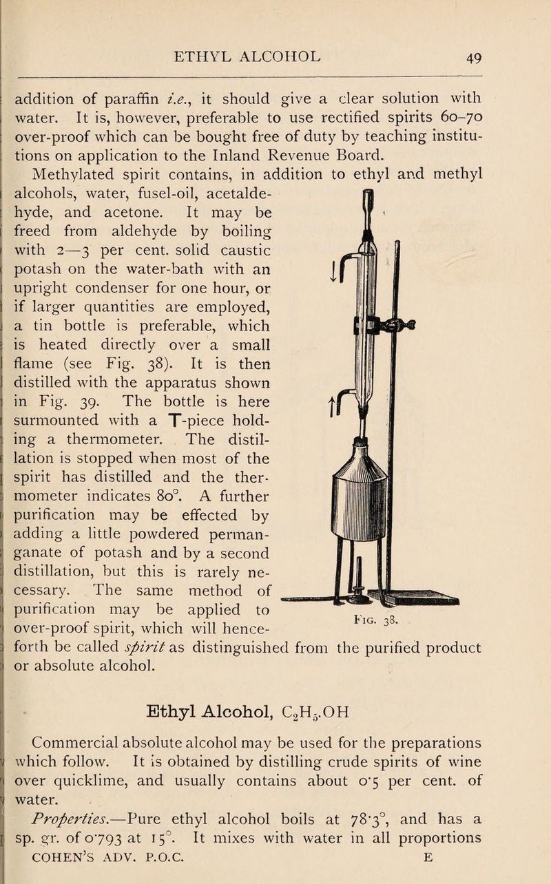 addition of paraffin i.e., it should give a clear solution with water. It is, however, preferable to use rectified spirits 60-70 over-proof which can be bought free of duty by teaching institu¬ tions on application to the Inland Revenue Board. Methylated spirit contains, in addition to ethyl and methyl alcohols, water, fusel-oil, acetalde¬ hyde, and acetone. It may be freed from aldehyde by boiling with 2—3 per cent, solid caustic potash on the water-bath with an upright condenser for one hour, or if larger quantities are employed, a tin bottle is preferable, which is heated directly over a small flame (see Fig. 38). It is then distilled with the apparatus shown in Fig. 39. The bottle is here surmounted with a T-piece hold¬ ing a thermometer. The distil¬ lation is stopped when most of the spirit has distilled and the ther¬ mometer indicates 8o°. A further 1 purification may be effected by adding a little powdered perman¬ ganate of potash and by a second : distillation, but this is rarely ne¬ cessary. The same method of [ purification may be applied to ' over-proof spirit, which will hence- : forth be called spirit as distinguished from the purified product i or absolute alcohol. Ethyl Alcohol, C2H5.OH Commercial absolute alcohol may be used for the preparations which follow. It is obtained by distilling crude spirits of wine r over quicklime, and usually contains about 07 per cent, of water. Properties.—Pure ethyl alcohol boils at 78'3°, and has a l sp. gr. of 0793 at 150. It mixes with water in all proportions COHEN’S ADV. P.O.C. E