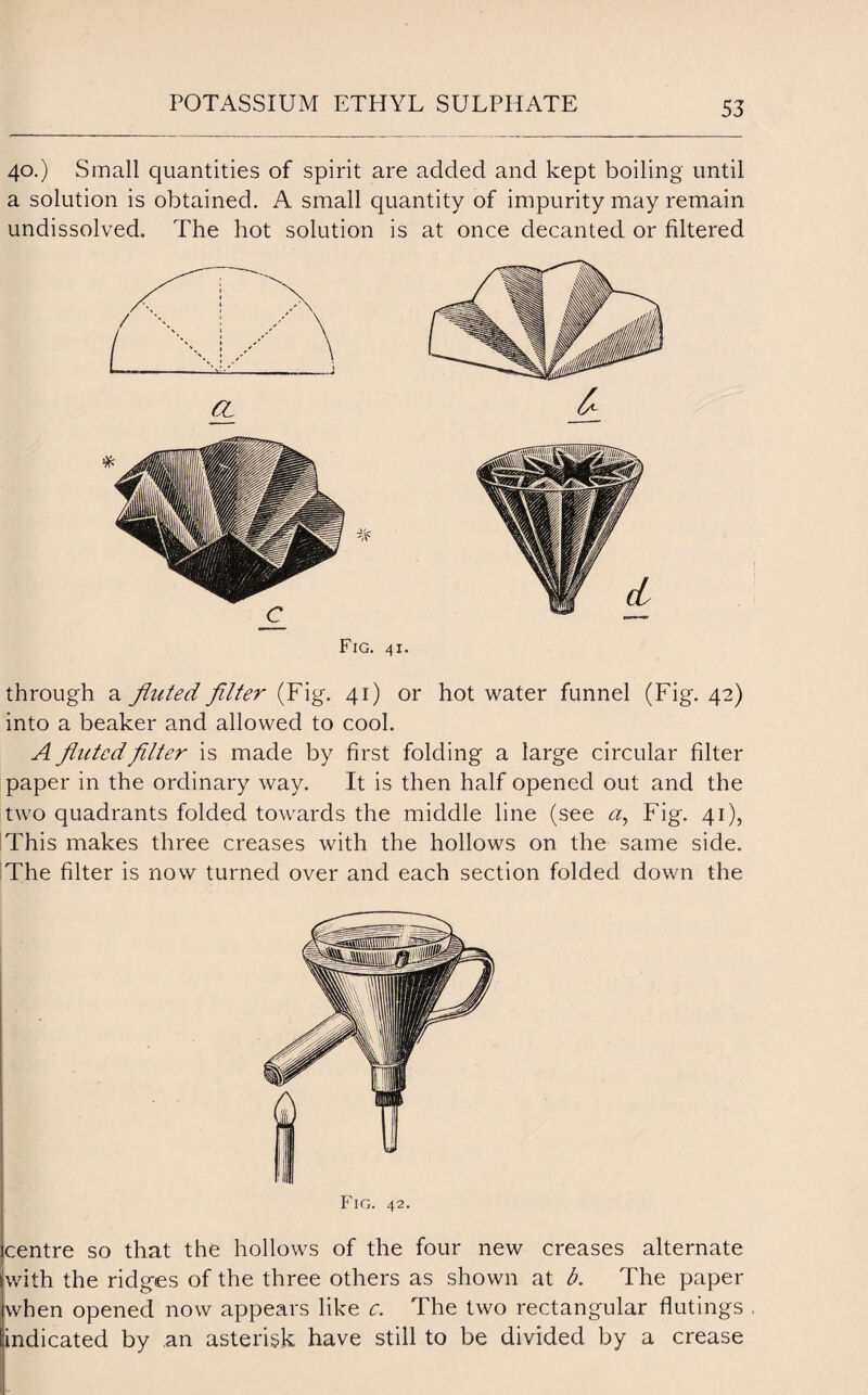 40.) Small quantities of spirit are added and kept boiling until a solution is obtained. A small quantity of impurity may remain undissolved. The hot solution is at once decanted or filtered Fig. 41. through a fluted filter (Fig. 41) or hot water funnel (Fig. 42) into a beaker and allowed to cool. A fluted filter is made by first folding a large circular filter paper in the ordinary way. It is then half opened out and the two quadrants folded towards the middle line (see a, Fig. 41), This makes three creases with the hollows on the same side. The filter is now turned over and each section folded down the Fig. 42. centre so that the hollows of the four new creases alternate with the ridges of the three others as shown at b. The paper when opened now appears like c. The two rectangular flutings indicated by an asterisk have still to be divided by a crease