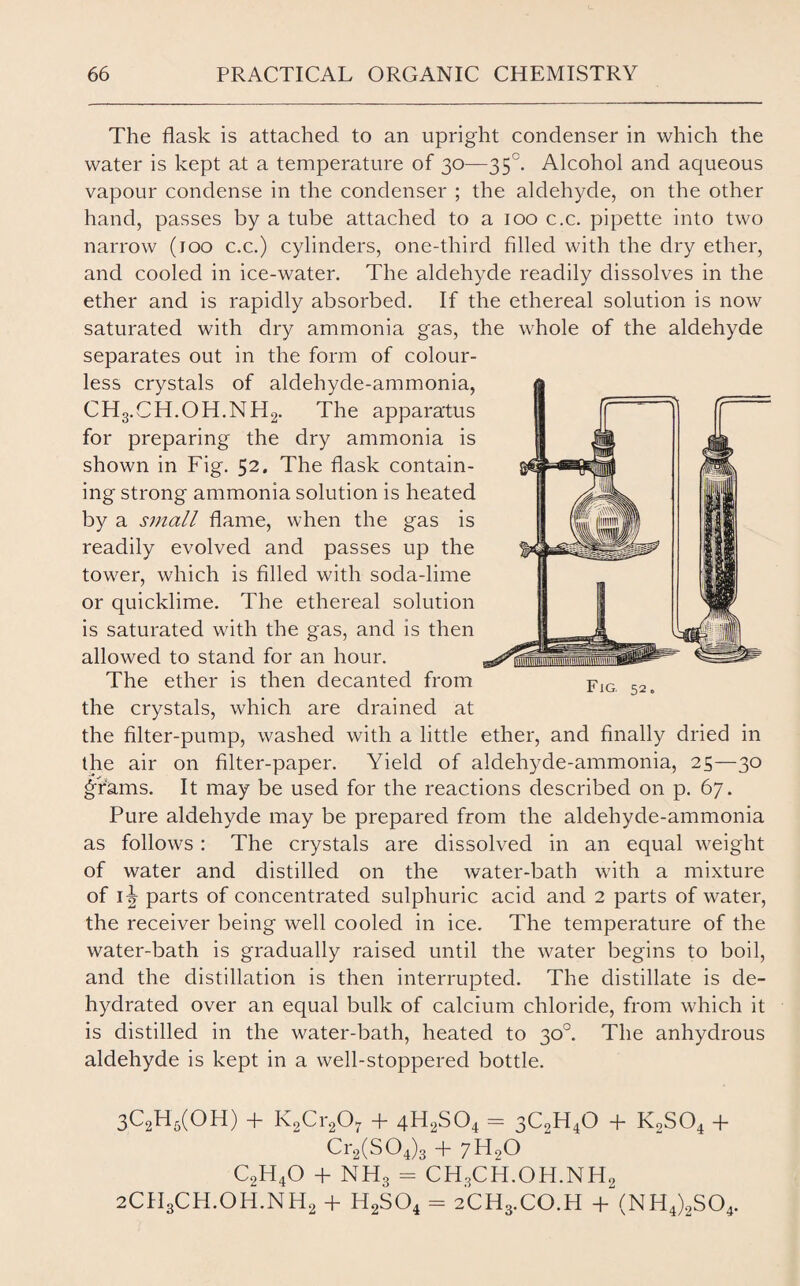 The flask is attached to an upright condenser in which the water is kept at a temperature of 30—35°. Alcohol and aqueous vapour condense in the condenser ; the aldehyde, on the other hand, passes by a tube attached to a 100 c.c. pipette into two narrow (100 c.c.) cylinders, one-third filled with the dry ether, and cooled in ice-water. The aldehyde readily dissolves in the ether and is rapidly absorbed. If the ethereal solution is now saturated with dry ammonia gas, the whole of the aldehyde separates out in the form of colour¬ less crystals of aldehyde-ammonia, CH3.CH.OH.NH2. The apparatus for preparing the dry ammonia is shown in Fig. 52. The flask contain¬ ing strong ammonia solution is heated by a small flame, when the gas is readily evolved and passes up the tower, which is filled with soda-lime or quicklime. The ethereal solution is saturated with the gas, and is then allowed to stand for an hour. The ether is then decanted from the crystals, which are drained at the filter-pump, washed with a little ether, and finally dried in the air on filter-paper. Yield of aldehyde-ammonia, 25—30 Arams. It may be used for the reactions described on p. 67. Pure aldehyde may be prepared from the aldehyde-ammonia as follows : The crystals are dissolved in an equal weight of water and distilled on the water-bath with a mixture of 1^ parts of concentrated sulphuric acid and 2 parts of water, the receiver being well cooled in ice. The temperature of the water-bath is gradually raised until the water begins to boil, and the distillation is then interrupted. The distillate is de¬ hydrated over an equal bulk of calcium chloride, from which it is distilled in the water-bath, heated to 30°. The anhydrous aldehyde is kept in a well-stoppered bottle. 3C2H6(OH) + K2Cr207 + 4H2S04 = 3CoH40 + K9S04 + Cr2(S04)3 + 7H90 c2h4o + nh3 = CH3CH.OH.NH2 2CH3CH.OH.NH2 + H2S04 = 2CH3.CO.H + (NH4)2S04. Fig, 52.