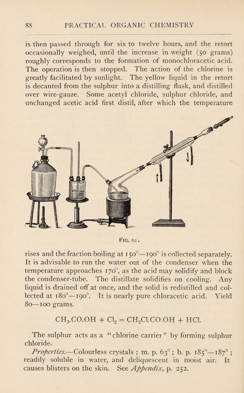 is then passed through for six to twelve hours, and the retort occasionally weighed, until the increase in weight (50 grams) roughly corresponds to the formation of monochloracetic acid. The operation is then stopped. The action of the chlorine is greatly facilitated by sunlight. The yellow liquid in the retort is decanted from the sulphur into a distilling flask, and distilled over wire-gauze. Some acetyl chloride, sulphur chloride, and unchanged acetic acid first distil, after which the temperature Fig. 62. rises and the fraction boiling at 150°—190° is collected separately. It is advisable to run the water out of the condenser when the temperature approaches 170°, as the acid may solidify and block the condenser-tube. The distillate solidifies on cooling. Any liquid is drained off at once, and the solid is redistilled and col¬ lected at 1800—190°. It is nearly pure chloracetic acid. Yield 80—100 grams. CH3.CO.OH + Cl2 = CH2Cl.CO.OH + HC1. The sulphur acts as a “chlorine carrier” by forming sulphur chloride. Properties.—Colourless crystals ; m. p. 63° ; b. p. 185°—187° ; readily soluble in water, and deliquescent in moist air. It causes blisters on the skin. See Appendix, p. 252.