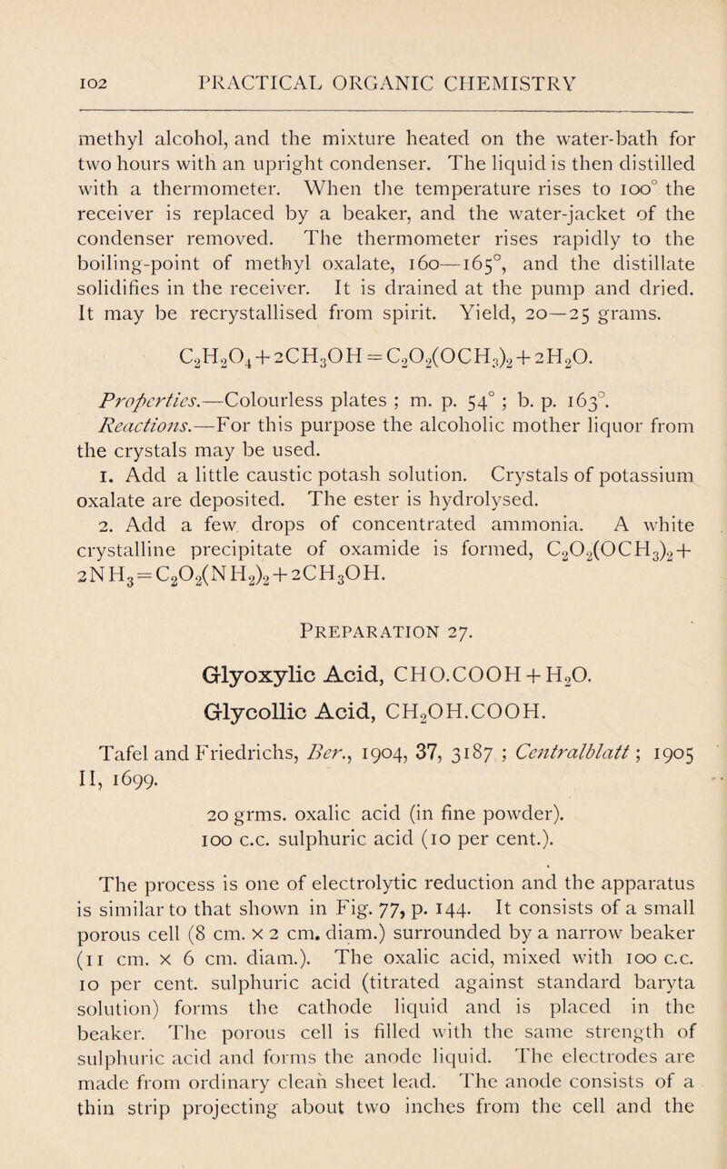 methyl alcohol, and the mixture heated on the water-bath for two hours with an upright condenser. The liquid is then distilled with a thermometer. When the temperature rises to ioo° the receiver is replaced by a beaker, and the water-jacket of the condenser removed. The thermometer rises rapidly to the boiling-point of methyl oxalate, 160—165°, and the distillate solidifies in the receiver. It is drained at the pump and dried. It may be recrystallised from spirit. Yield, 20—25 grams. C2H204 + 2CH3OH = C202(0CH,)2 + 2H20. Properties.—Colourless plates ; m. p. 540 ; b. p. 163°. Reactions—¥ ox this purpose the alcoholic mother liquor from the crystals may be used. 1. Add a little caustic potash solution. Crystals of potassium oxalate are deposited. The ester is hydrolysed. 2. Add a few. drops of concentrated ammonia. A white crystalline precipitate of oxamide is formed, C202(0CH3)2+ 2NH3 = C202(NH2)2 + 2CH3OH. Preparation 27. Glyoxylic Acid, CHO.COOH + H20. Glycollic Acid, CH2OH.COOH. Tafel and Friedrichs, Per., 1904, 37, 3187 ; Centralblatt; 1905 II, 1699. 20 grms. oxalic acid (in fine powder). 100 c.c. sulphuric acid (10 per cent.). The process is one of electrolytic reduction and the apparatus is similar to that shown in Fig. 77, p. 144. It consists of a small porous cell (8 cm. x 2 cm. diam.) surrounded by a narrow beaker (11 cm. x 6 cm. diam.). The oxalic acid, mixed with 100 c.c. 10 per cent, sulphuric acid (titrated against standard baryta solution) forms the cathode liquid and is placed in the beaker. The porous cell is filled with the same strength of sulphuric acid and forms the anode liquid. The electrodes are made from ordinary clean sheet lead. The anode consists of a thin strip projecting about two inches from the cell and the