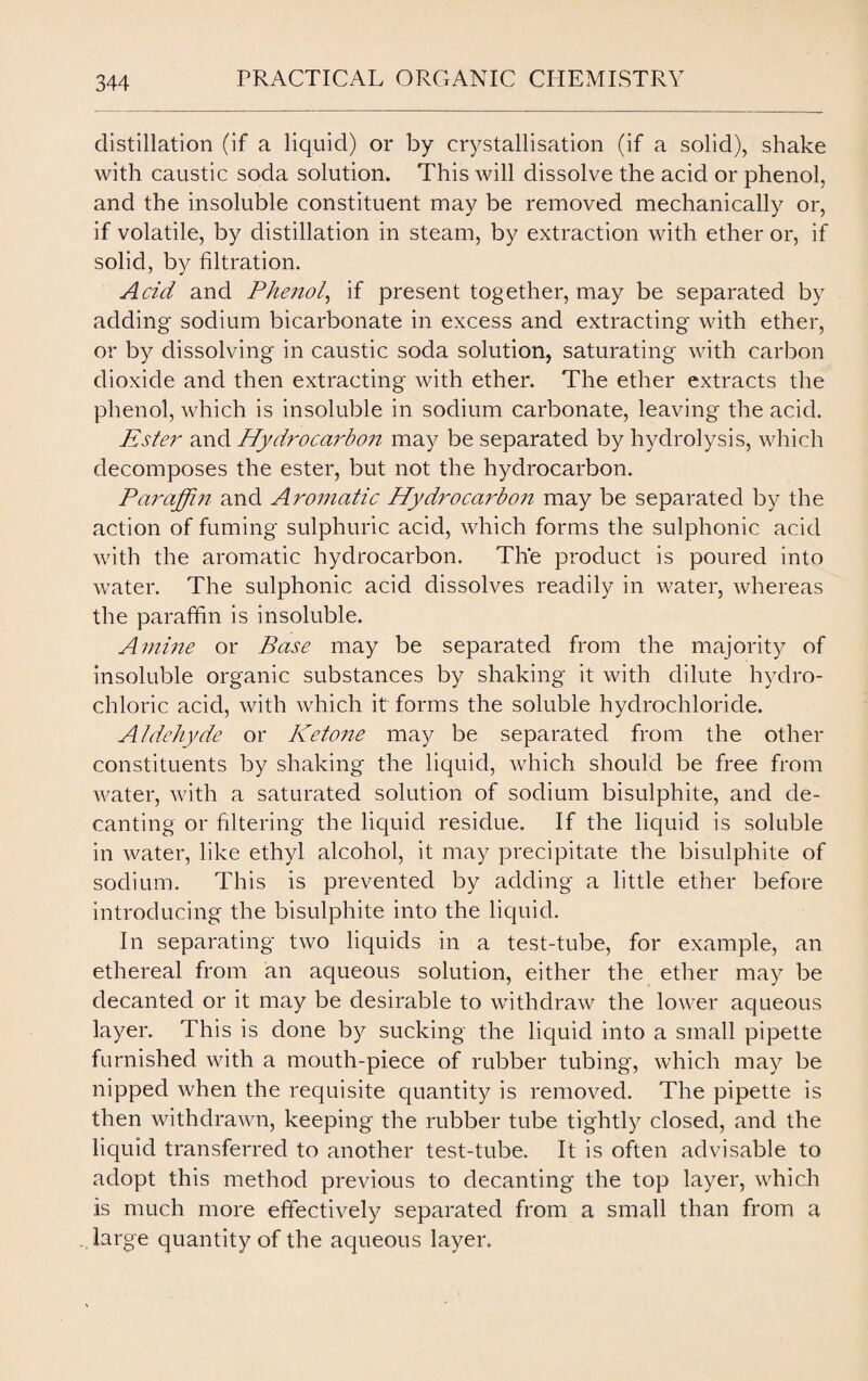 distillation (if a liquid) or by crystallisation (if a solid), shake with caustic soda solution. This will dissolve the acid or phenol, and the insoluble constituent may be removed mechanically or, if volatile, by distillation in steam, by extraction with ether or, if solid, by filtration. Add and Phenol, if present together, may be separated by adding sodium bicarbonate in excess and extracting with ether, or by dissolving in caustic soda solution, saturating with carbon dioxide and then extracting with ether. The ether extracts the phenol, which is insoluble in sodium carbonate, leaving the acid. Ester and Hydrocaidon may be separated by hydrolysis, which decomposes the ester, but not the hydrocarbon. Paraffin and Aromatic Hydroca}don may be separated by the action of fuming sulphuric acid, which forms the sulphonic acid with the aromatic hydrocarbon. The product is poured into water. The sulphonic acid dissolves readily in water, whereas the paraffin is insoluble. Amine or Base may be separated from the majority of insoluble organic substances by shaking it with dilute hydro¬ chloric acid, with which it forms the soluble hydrochloride. Aldehyde or Ketone may be separated from the other constituents by shaking the liquid, which should be free from water, with a saturated solution of sodium bisulphite, and de¬ canting or filtering the liquid residue. If the liquid is soluble in water, like ethyl alcohol, it may precipitate the bisulphite of sodium. This is prevented by adding a little ether before introducing the bisulphite into the liquid. In separating two liquids in a test-tube, for example, an ethereal from an aqueous solution, either the ether may be decanted or it may be desirable to withdraw the lower aqueous layer. This is done by sucking the liquid into a small pipette furnished with a mouth-piece of rubber tubing, which may be nipped when the requisite quantity is removed. The pipette is then withdrawn, keeping the rubber tube tightly closed, and the liquid transferred to another test-tube. It is often advisable to adopt this method previous to decanting the top layer, which is much more effectively separated from a small than from a large quantity of the aqueous layer.